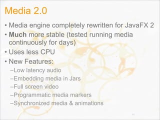 Media 2.0
• Media engine completely rewritten for JavaFX 2
• Much more stable (tested running media
continuously for days)
• Uses less CPU
• New Features:
–Low latency audio
–Embedding media in Jars
–Full screen video
–Programmatic media markers
–Synchronized media & animations
80
 