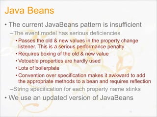 Java Beans
• The current JavaBeans pattern is insufficient
–The event model has serious deficiencies
• Passes the old & new values in the property change
listener. This is a serious performance penalty
• Requires boxing of the old & new value
• Vetoable properties are hardly used
• Lots of boilerplate
• Convention over specification makes it awkward to add
the appropriate methods to a bean and requires reflection
–String specification for each property name stinks
• We use an updated version of JavaBeans
82
 