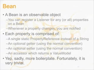 Bean
• A Bean is an observable object
–You can register a Listener for any (or all) properties
on a Bean
–Whenever a property changes, you are notified
• Each property is comprised of:
–A single static PropertyReference instead of a String
–An optional getter (using the normal convention)
–An optional setter (using the normal convention)
–An accessor which returns a ValueModel
• Yep, sadly, more boilerplate. Fortunately, it is
very trivial.
83
 