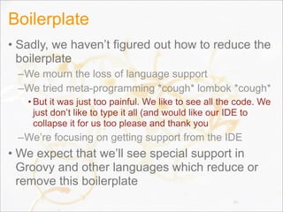 Boilerplate
• Sadly, we haven’t figured out how to reduce the
boilerplate
–We mourn the loss of language support
–We tried meta-programming *cough* lombok *cough*
• But it was just too painful. We like to see all the code. We
just don’t like to type it all (and would like our IDE to
collapse it for us too please and thank you
–We’re focusing on getting support from the IDE
• We expect that we’ll see special support in
Groovy and other languages which reduce or
remove this boilerplate
85
 