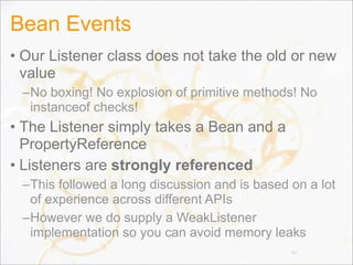 Bean Events
• Our Listener class does not take the old or new
value
–No boxing! No explosion of primitive methods! No
instanceof checks!
• The Listener simply takes a Bean and a
PropertyReference
• Listeners are strongly referenced
–This followed a long discussion and is based on a lot
of experience across different APIs
–However we do supply a WeakListener
implementation so you can avoid memory leaks
86
 