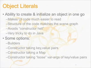 Object Literals
• Ability to create & initialize an object in one go
–Makes UI code much easier to read
–Structure of the code matches the scene graph
–Avoids “constructor hell”
–Very tricky to do in Java
• Some options:
–Builders
–Constructor taking key,value pairs
–Constructor taking a Map
–Constructor taking “loose” var-args of key/value pairs
88
 