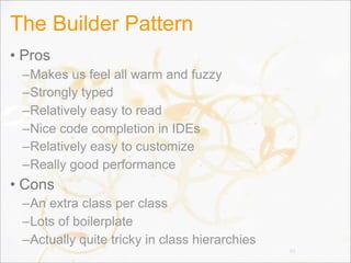 The Builder Pattern
• Pros
–Makes us feel all warm and fuzzy
–Strongly typed
–Relatively easy to read
–Nice code completion in IDEs
–Relatively easy to customize
–Really good performance
• Cons
–An extra class per class
–Lots of boilerplate
–Actually quite tricky in class hierarchies
89
 