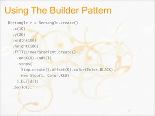 Using The Builder Pattern
Rectangle r = Rectangle.create()
.x(10)
.y(20)
.width(100)
.height(100)
.fill(LinearGradient.create()
.endX(0).endY(1)
.stops(
Stop.create().offset(0).color(Color.BLACK),
new Stop(1, Color.RED)
).build())
.build();
90
 