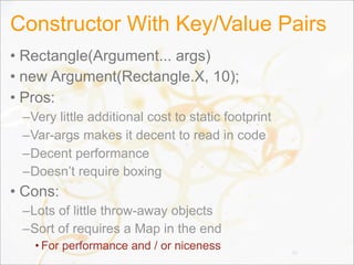 Constructor With Key/Value Pairs
• Rectangle(Argument... args)
• new Argument(Rectangle.X, 10);
• Pros:
–Very little additional cost to static footprint
–Var-args makes it decent to read in code
–Decent performance
–Doesn’t require boxing
• Cons:
–Lots of little throw-away objects
–Sort of requires a Map in the end
• For performance and / or niceness 91
 