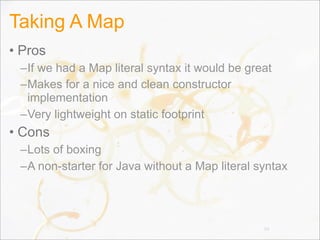 Taking A Map
• Pros
–If we had a Map literal syntax it would be great
–Makes for a nice and clean constructor
implementation
–Very lightweight on static footprint
• Cons
–Lots of boxing
–A non-starter for Java without a Map literal syntax
94
 