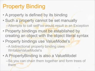 Property Binding
• A property is defined by its binding
• Such a property cannot be set manually
–Attempts to call setFoo would result in an Exception
• Property bindings must be established by
creating an object with the object literal syntax
• Property bindings use ValueModel’s
–A bidirectional property binding uses
WritableValueModel’s
• A PropertyBinding is also a ValueModel
–So you can chain them together and form trees of
them
99
 