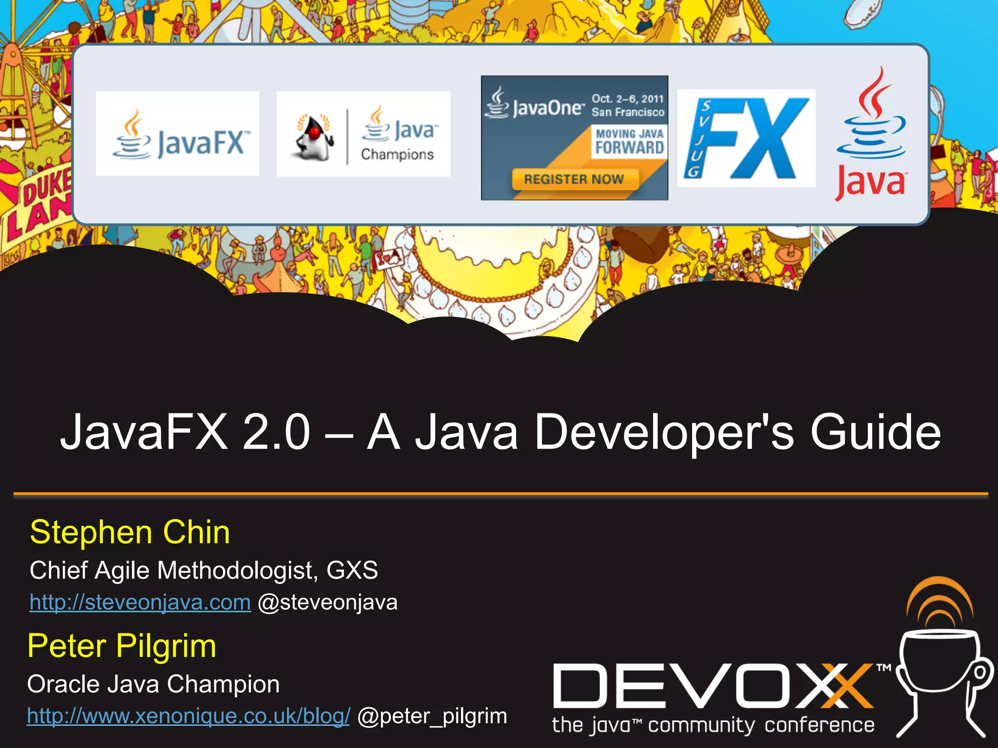 JavaFX 2.0 – A Java Developer's Guide Stephen Chin Chief Agile Methodologist, GXS http://steveonjava.com @steveonjava Peter Pilgrim Oracle Java Champion http://www.xenonique.co.uk/blog/ @peter_pilgrim 