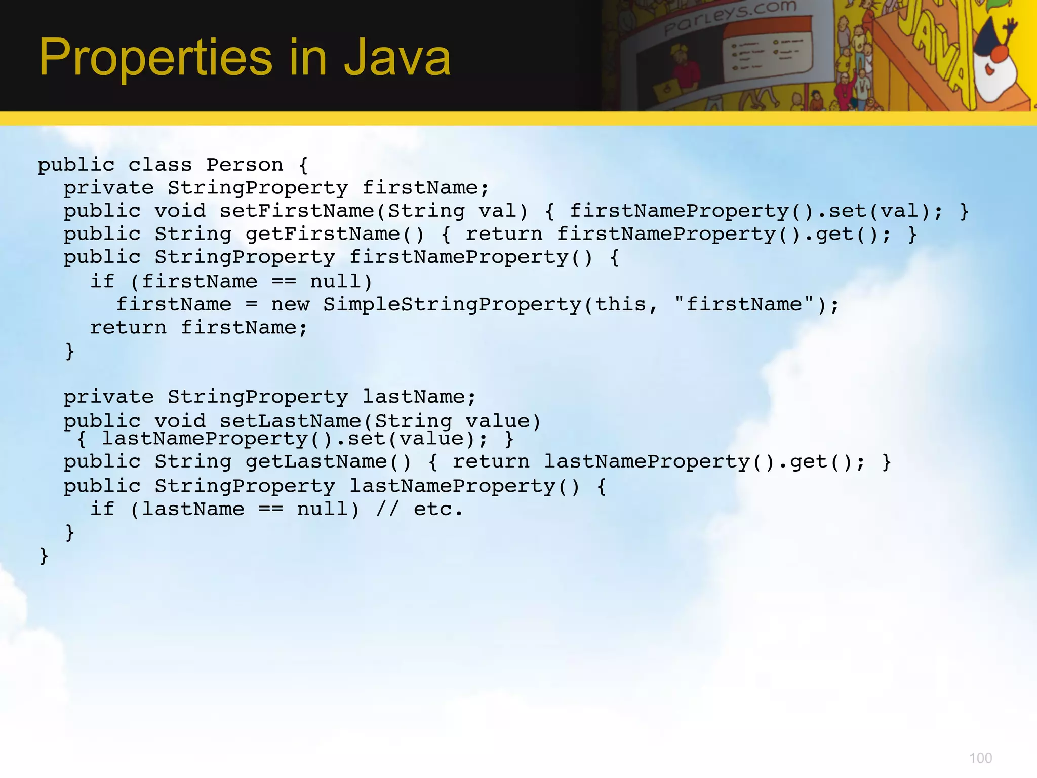 Properties in Java public class Person {! private StringProperty firstName;! public void setFirstName(String val) { firstNameProperty().set(val); }! public String getFirstName() { return firstNameProperty().get(); }! public StringProperty firstNameProperty() { ! if (firstName == null) ! firstName = new SimpleStringProperty(this, "firstName");! return firstName; ! }! ! private StringProperty lastName;! public void setLastName(String value) { lastNameProperty().set(value); }! public String getLastName() { return lastNameProperty().get(); }! public StringProperty lastNameProperty() { ! if (lastName == null) // etc.! } ! }!   100 
