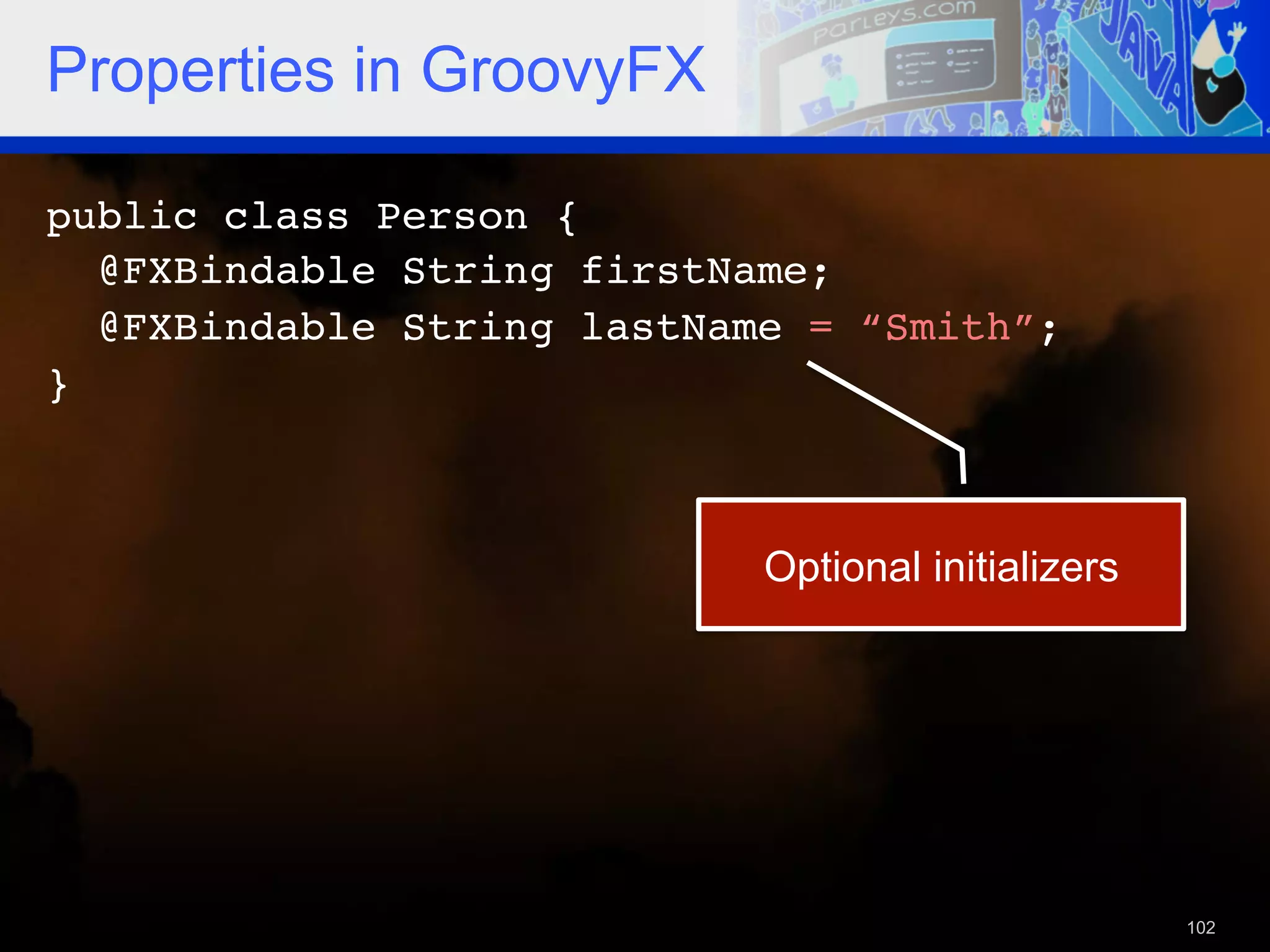 Properties in GroovyFX public class Person {! @FXBindable String firstName; ! @FXBindable String lastName = “Smith”;! }!   Optional initializers 102 