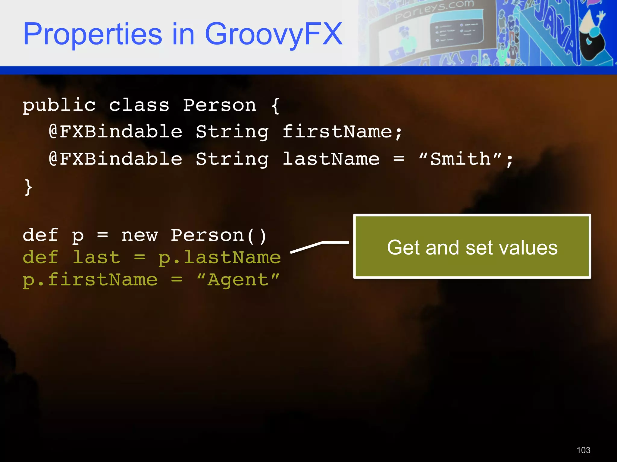 Properties in GroovyFX public class Person {! @FXBindable String firstName; ! @FXBindable String lastName = “Smith”;! }! ! def p = new Person()! def last = p.lastName! Get and set values p.firstName = “Agent”! ! 103 