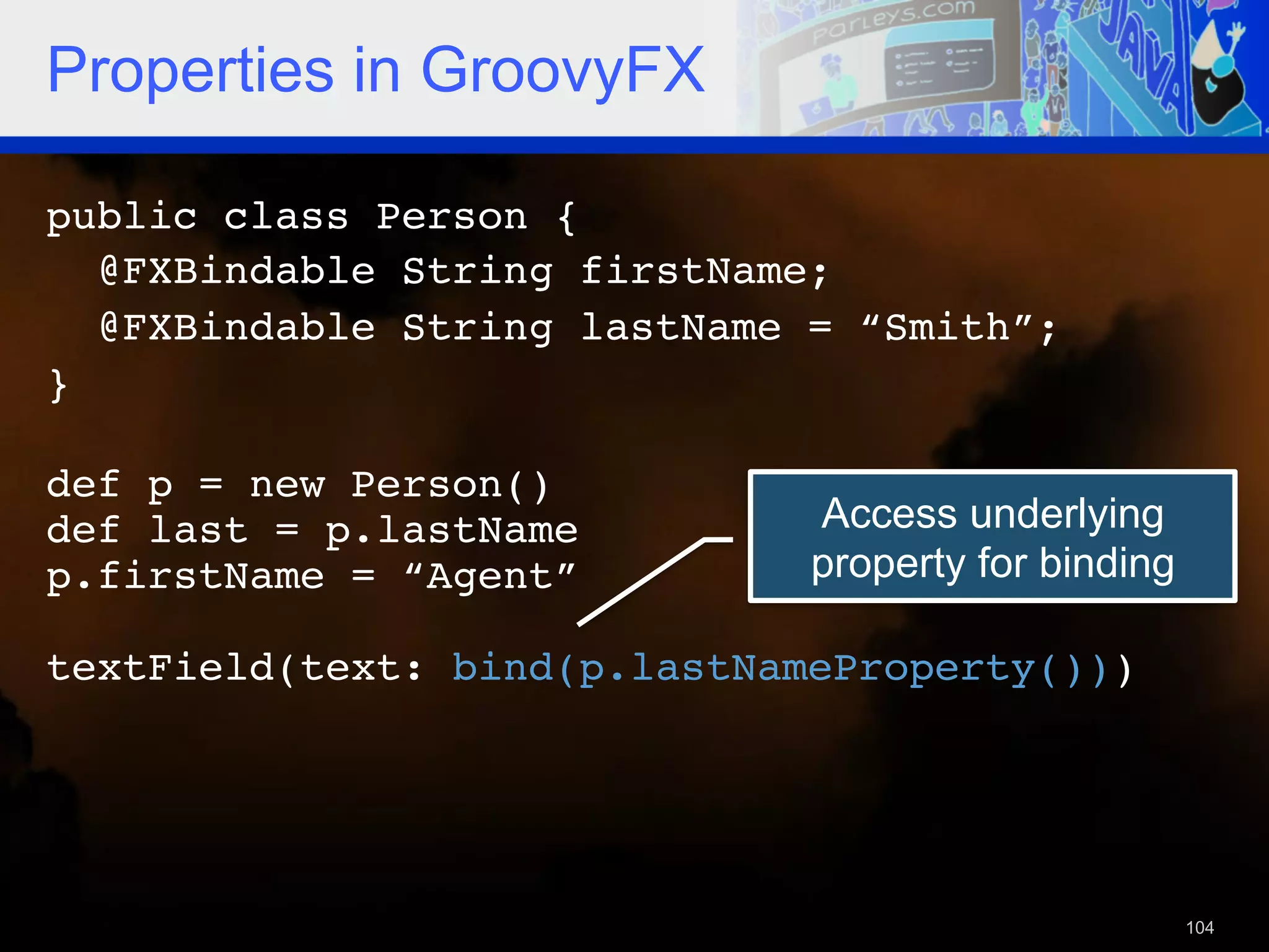 Properties in GroovyFX public class Person {! @FXBindable String firstName; ! @FXBindable String lastName = “Smith”;! }! ! def p = new Person()! def last = p.lastName! Access underlying p.firstName = “Agent”! property for binding ! textField(text: bind(p.lastNameProperty()))! ! 104 