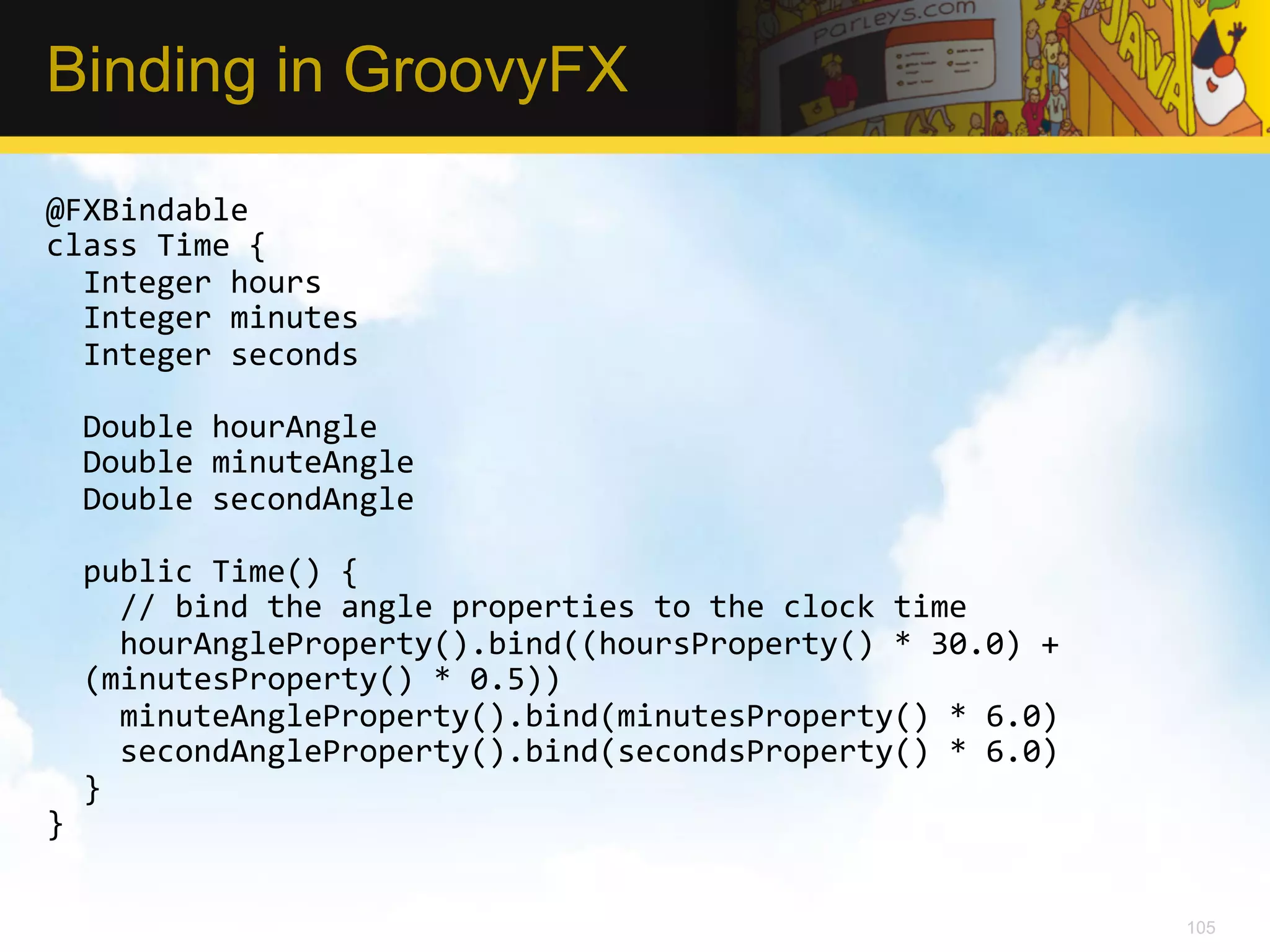 Binding in GroovyFX @FXBindable   class  Time  {      Integer  hours      Integer  minutes      Integer  seconds        Double  hourAngle      Double  minuteAngle      Double  secondAngle        public  Time()  {          //  bind  the  angle  properties  to  the  clock  time          hourAngleProperty().bind((hoursProperty()  *  30.0)  +   (minutesProperty()  *  0.5))          minuteAngleProperty().bind(minutesProperty()  *  6.0)          secondAngleProperty().bind(secondsProperty()  *  6.0)      }   }   105 