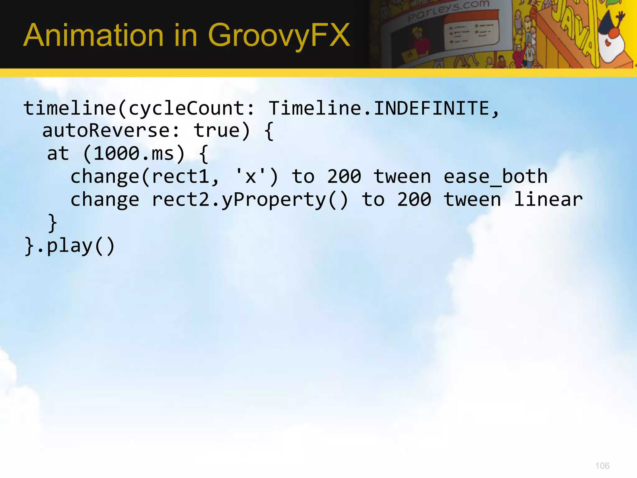 Animation in GroovyFX timeline(cycleCount:  Timeline.INDEFINITE,   autoReverse:  true)  {      at  (1000.ms)  {          change(rect1,  'x')  to  200  tween  ease_both          change  rect2.yProperty()  to  200  tween  linear      }   }.play()   106 