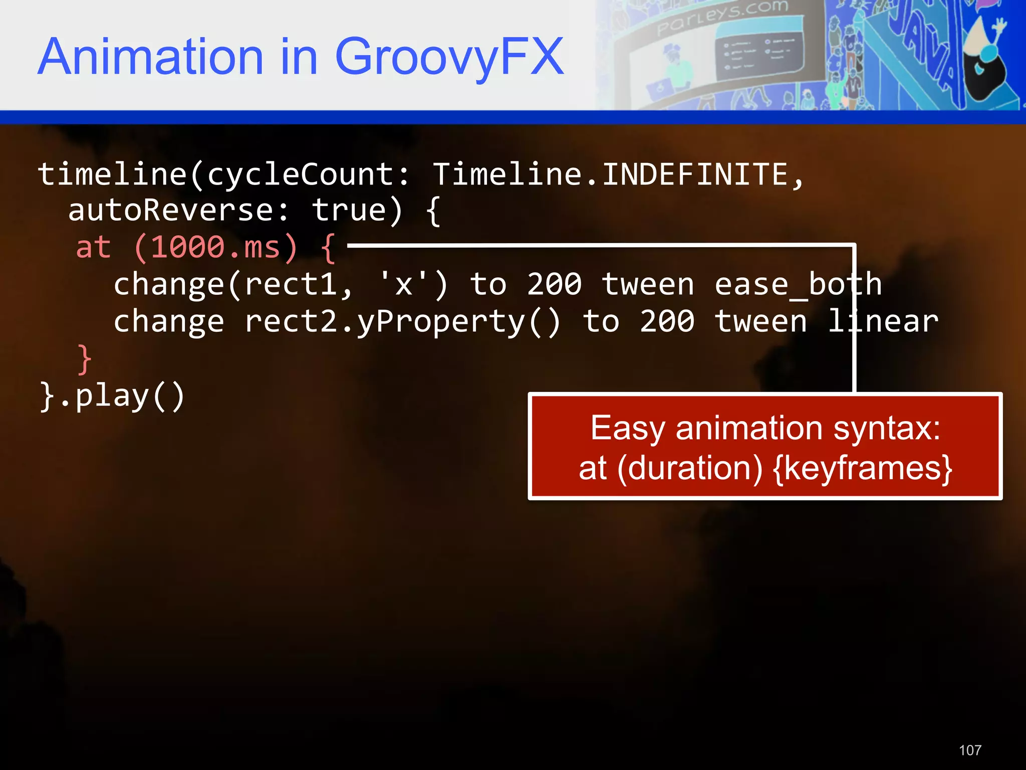 Animation in GroovyFX timeline(cycleCount:  Timeline.INDEFINITE,   autoReverse:  true)  {      at  (1000.ms)  {          change(rect1,  'x')  to  200  tween  ease_both          change  rect2.yProperty()  to  200  tween  linear      }   }.play()   Easy animation syntax: at (duration) {keyframes} 107 
