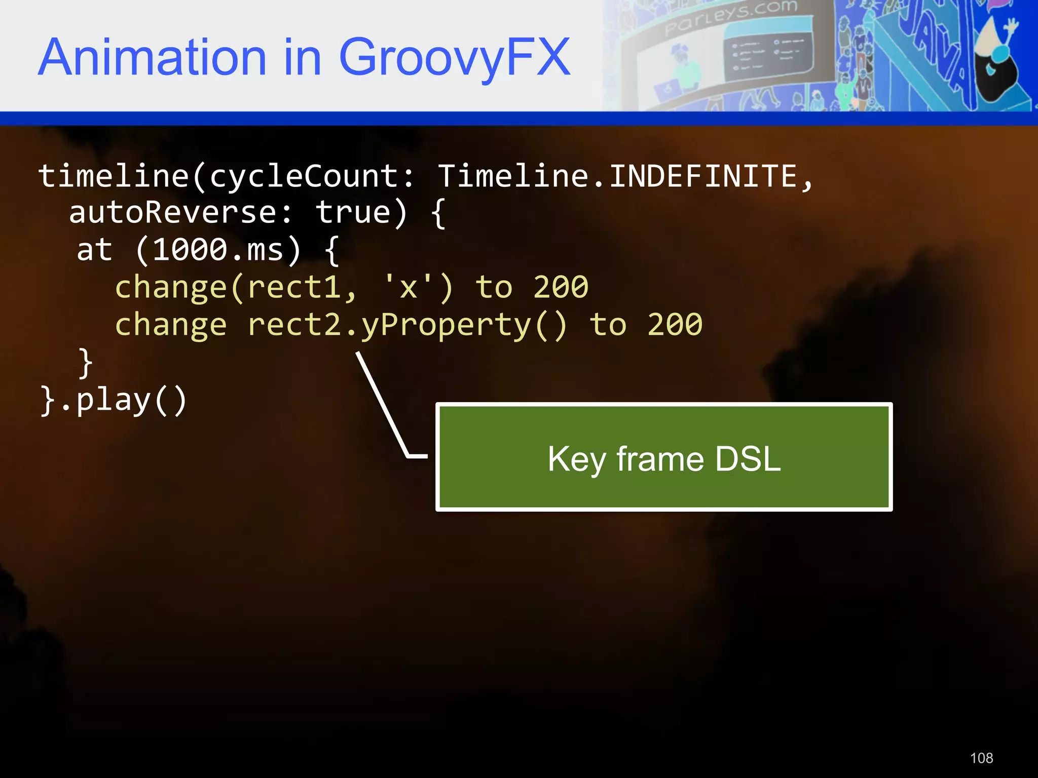 Animation in GroovyFX timeline(cycleCount:  Timeline.INDEFINITE,   autoReverse:  true)  {      at  (1000.ms)  {          change(rect1,  'x')  to  200          change  rect2.yProperty()  to  200      }   }.play()   Key frame DSL 108 