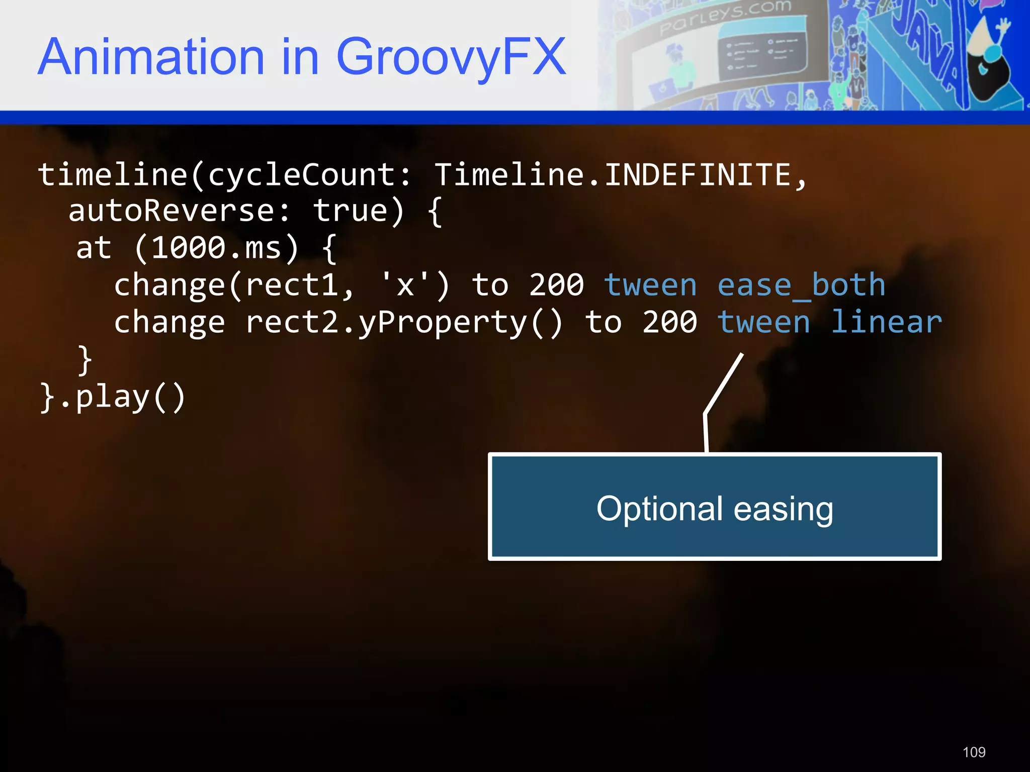 Animation in GroovyFX timeline(cycleCount:  Timeline.INDEFINITE,   autoReverse:  true)  {      at  (1000.ms)  {          change(rect1,  'x')  to  200  tween  ease_both          change  rect2.yProperty()  to  200  tween  linear      }   }.play()   Optional easing 109 