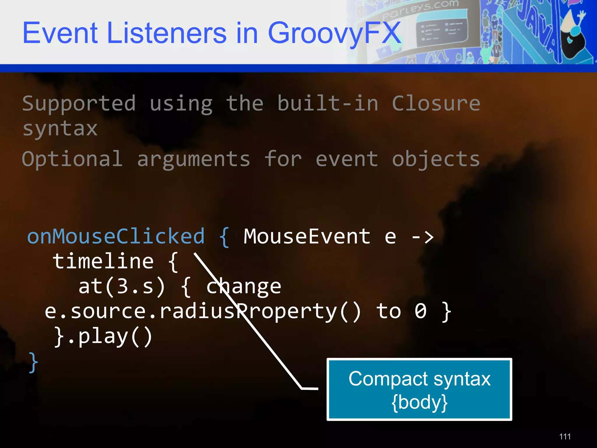 Event Listeners in GroovyFX Supported  using  the  built-­‐in  Closure   syntax   Optional  arguments  for  event  objects   onMouseClicked  {  MouseEvent  e  -­‐>      timeline  {          at(3.s)  {  change   e.source.radiusProperty()  to  0  }      }.play()   }   Compact syntax {body} 111 