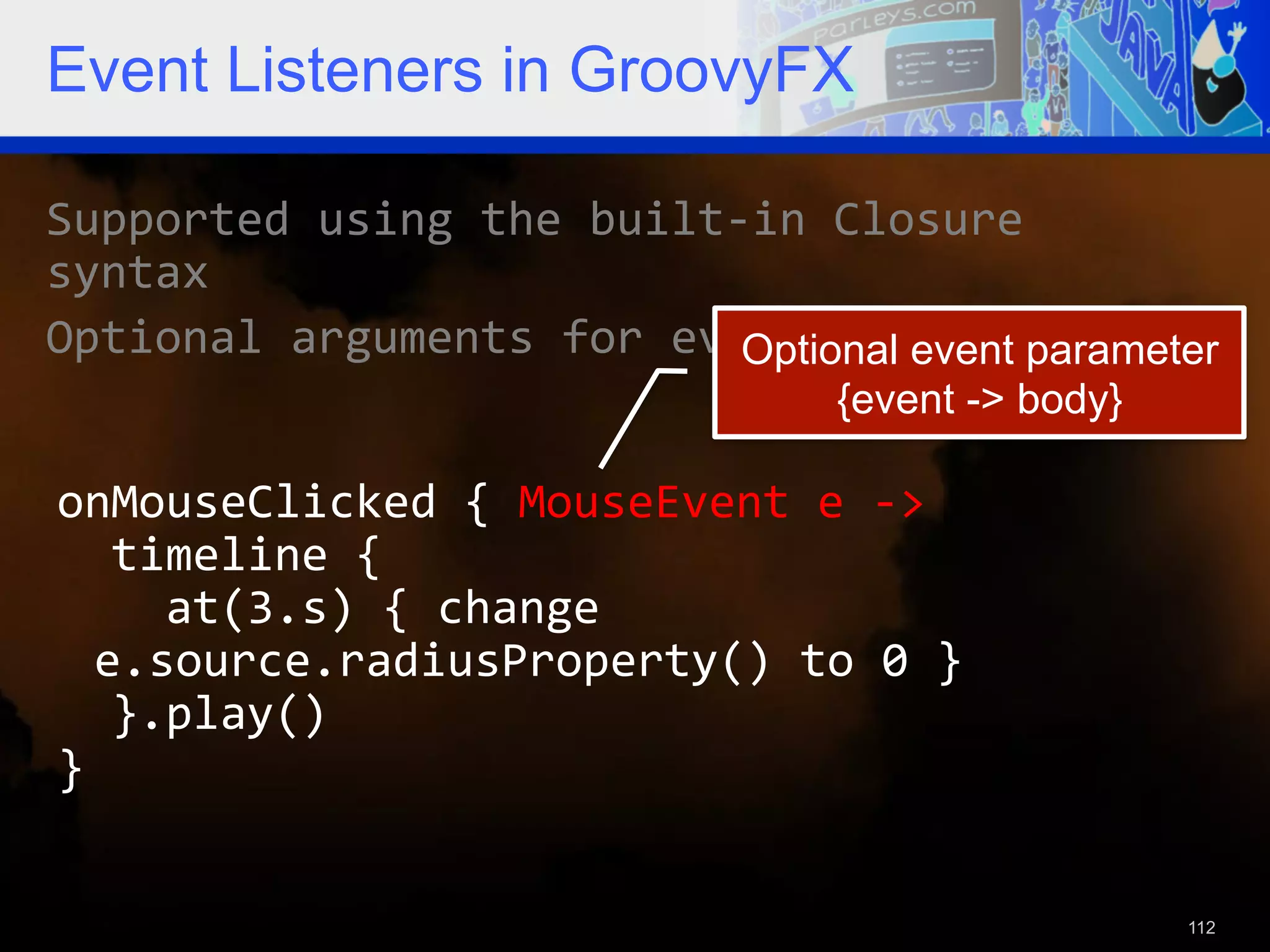 Event Listeners in GroovyFX Supported  using  the  built-­‐in  Closure   syntax   Optional  arguments  for  event  objects   Optional event parameter {event -> body} onMouseClicked  {  MouseEvent  e  -­‐>      timeline  {          at(3.s)  {  change   e.source.radiusProperty()  to  0  }      }.play()   }   112 