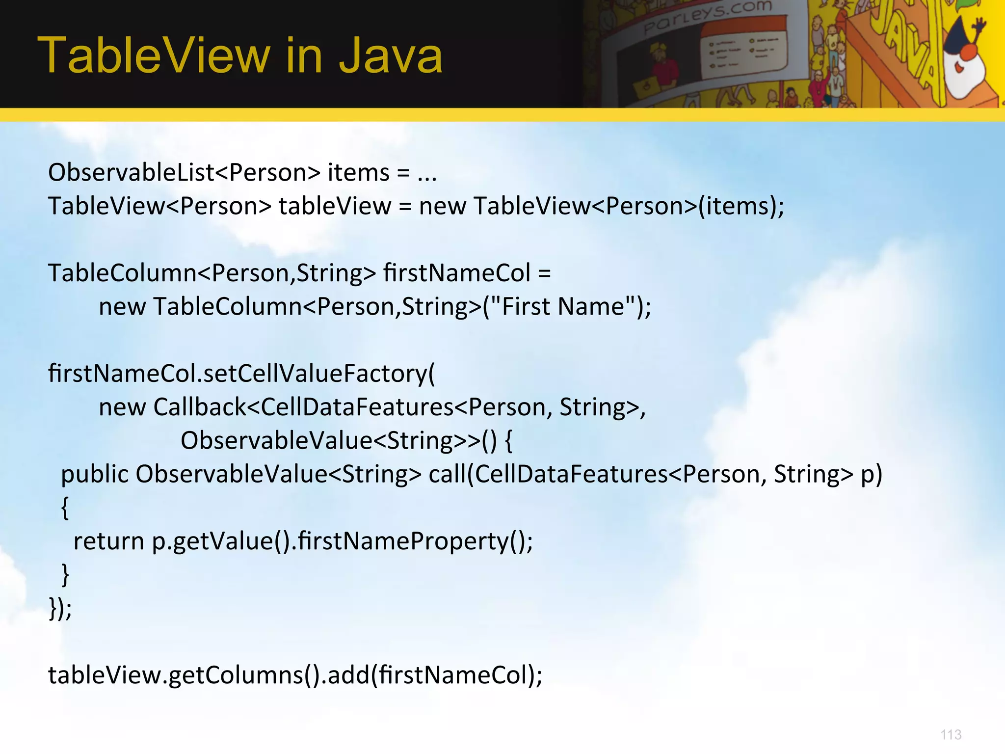 TableView in Java ObservableList<Person>  items  =  ...   TableView<Person>  tableView  =  new  TableView<Person>(items);       TableColumn<Person,String>  ﬁrstNameCol  =                    new  TableColumn<Person,String>("First  Name");     ﬁrstNameCol.setCellValueFactory(                  new  Callback<CellDataFeatures<Person,  String>,                                              ObservableValue<String>>()  {      public  ObservableValue<String>  call(CellDataFeatures<Person,  String>  p)        {          return  p.getValue().ﬁrstNameProperty();      }   });       tableView.getColumns().add(ﬁrstNameCol);   113 