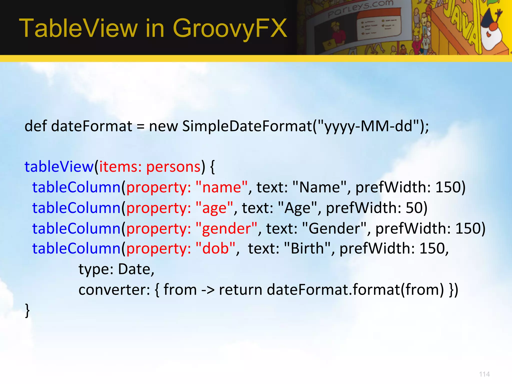 TableView in GroovyFX def  dateFormat  =  new  SimpleDateFormat("yyyy-­‐MM-­‐dd");     tableView(items:  persons)  {      tableColumn(property:  "name",  text:  "Name",  prefWidth:  150)      tableColumn(property:  "age",  text:  "Age",  prefWidth:  50)      tableColumn(property:  "gender",  text:  "Gender",  prefWidth:  150)      tableColumn(property:  "dob",    text:  "Birth",  prefWidth:  150,                                type:  Date,                              converter:  {  from  -­‐>  return  dateFormat.format(from)  })   }   114 