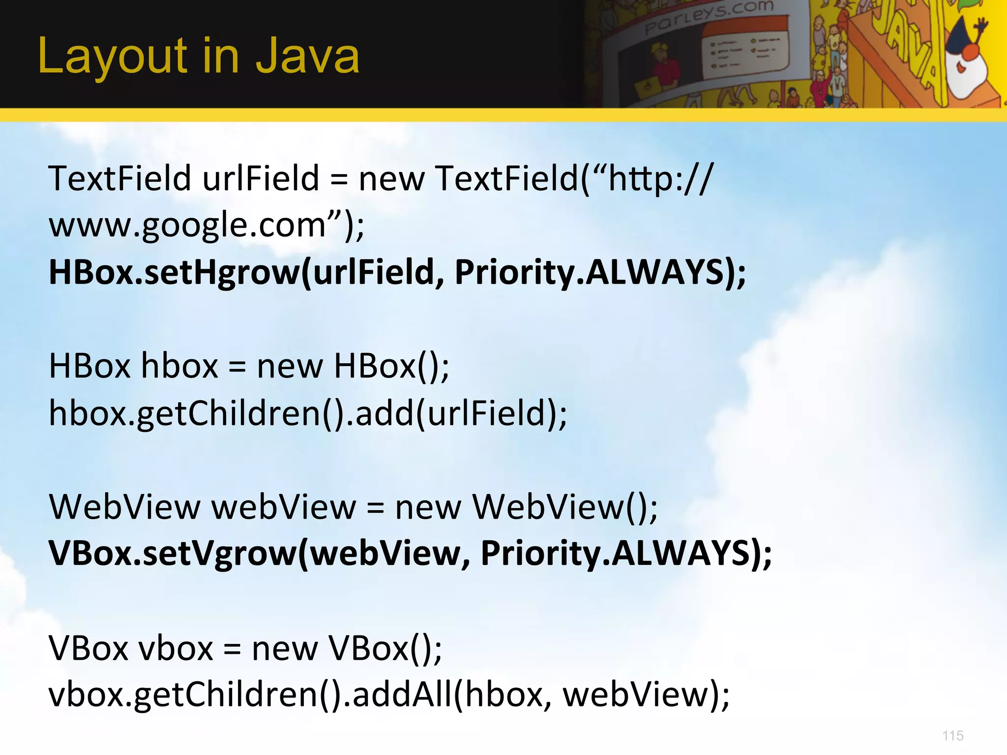 Layout in Java TextField  urlField  =  new  TextField(“h_p:// www.google.com”);   HBox.setHgrow(urlField,  Priority.ALWAYS);     HBox  hbox  =  new  HBox();   hbox.getChildren().add(urlField);     WebView  webView  =  new  WebView();   VBox.setVgrow(webView,  Priority.ALWAYS);     VBox  vbox  =  new  VBox();   vbox.getChildren().addAll(hbox,  webView);   115 