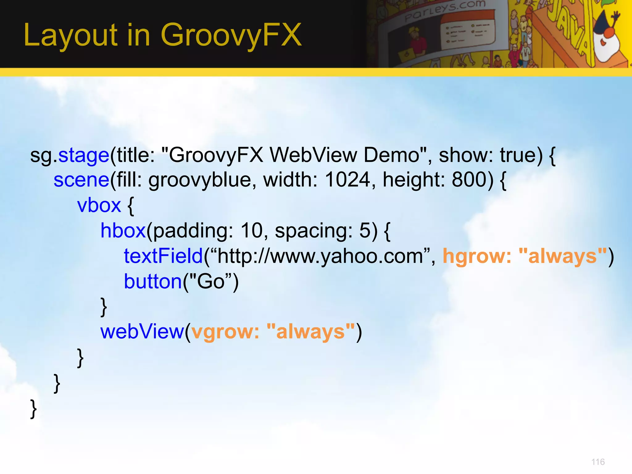 Layout in GroovyFX sg.stage(title: "GroovyFX WebView Demo", show: true) { scene(fill: groovyblue, width: 1024, height: 800) { vbox { hbox(padding: 10, spacing: 5) { textField(“http://www.yahoo.com”, hgrow: "always") button("Go”) } webView(vgrow: "always") } } } 116 