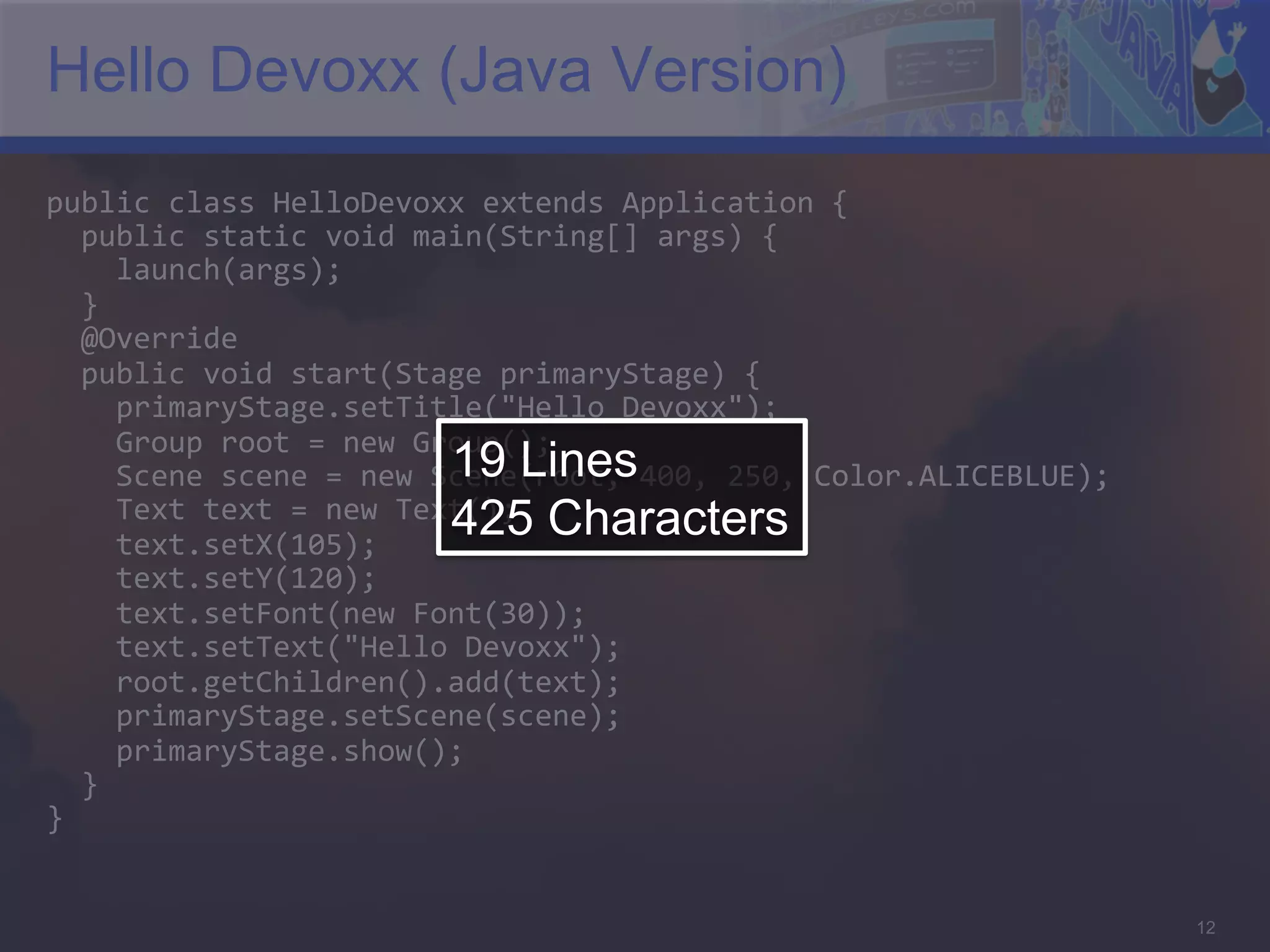 Hello Devoxx (Java Version) public  class  HelloDevoxx  extends  Application  {      public  static  void  main(String[]  args)  {          launch(args);      }      @Override      public  void  start(Stage  primaryStage)  {          primaryStage.setTitle("Hello  Devoxx");          Group  root  =  new  Group();   19 Lines        Scene  scene  =  new  Scene(root,  400,  250,  Color.ALICEBLUE);          Text  text  =  new  Text();   Characters 425        text.setX(105);          text.setY(120);          text.setFont(new  Font(30));          text.setText("Hello  Devoxx");          root.getChildren().add(text);                          primaryStage.setScene(scene);          primaryStage.show();      }   }   12 
