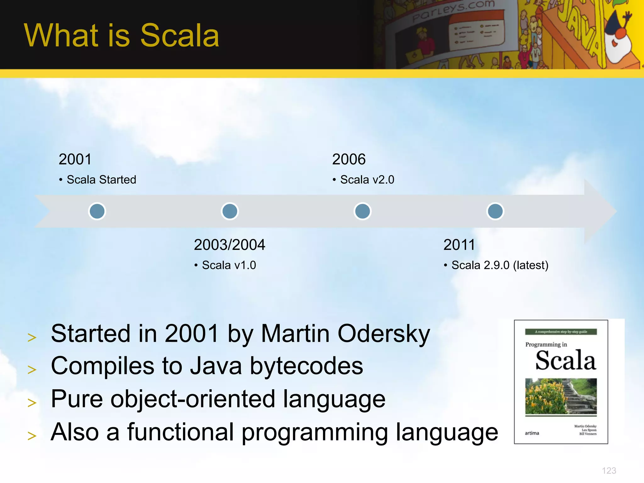 What is Scala 2001 2006 •  Scala Started •  Scala v2.0 2003/2004 2011 •  Scala v1.0 •  Scala 2.9.0 (latest) >  Started in 2001 by Martin Odersky >  Compiles to Java bytecodes >  Pure object-oriented language >  Also a functional programming language 123 