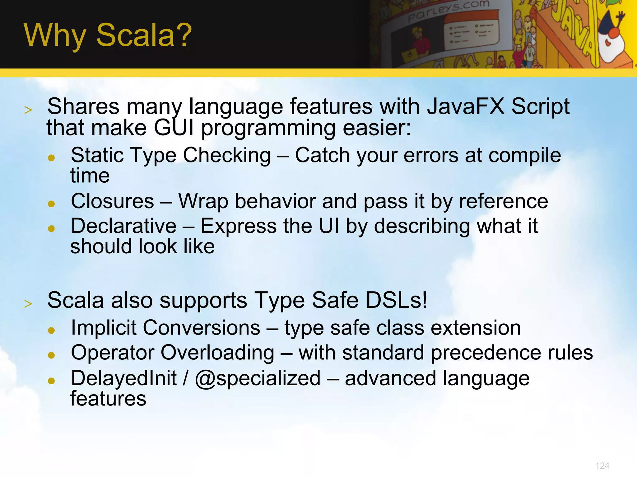 Why Scala? >  Shares many language features with JavaFX Script that make GUI programming easier: l  Static Type Checking – Catch your errors at compile time l  Closures – Wrap behavior and pass it by reference l  Declarative – Express the UI by describing what it should look like >  Scala also supports Type Safe DSLs! l  Implicit Conversions – type safe class extension l  Operator Overloading – with standard precedence rules l  DelayedInit / @specialized – advanced language features 124 