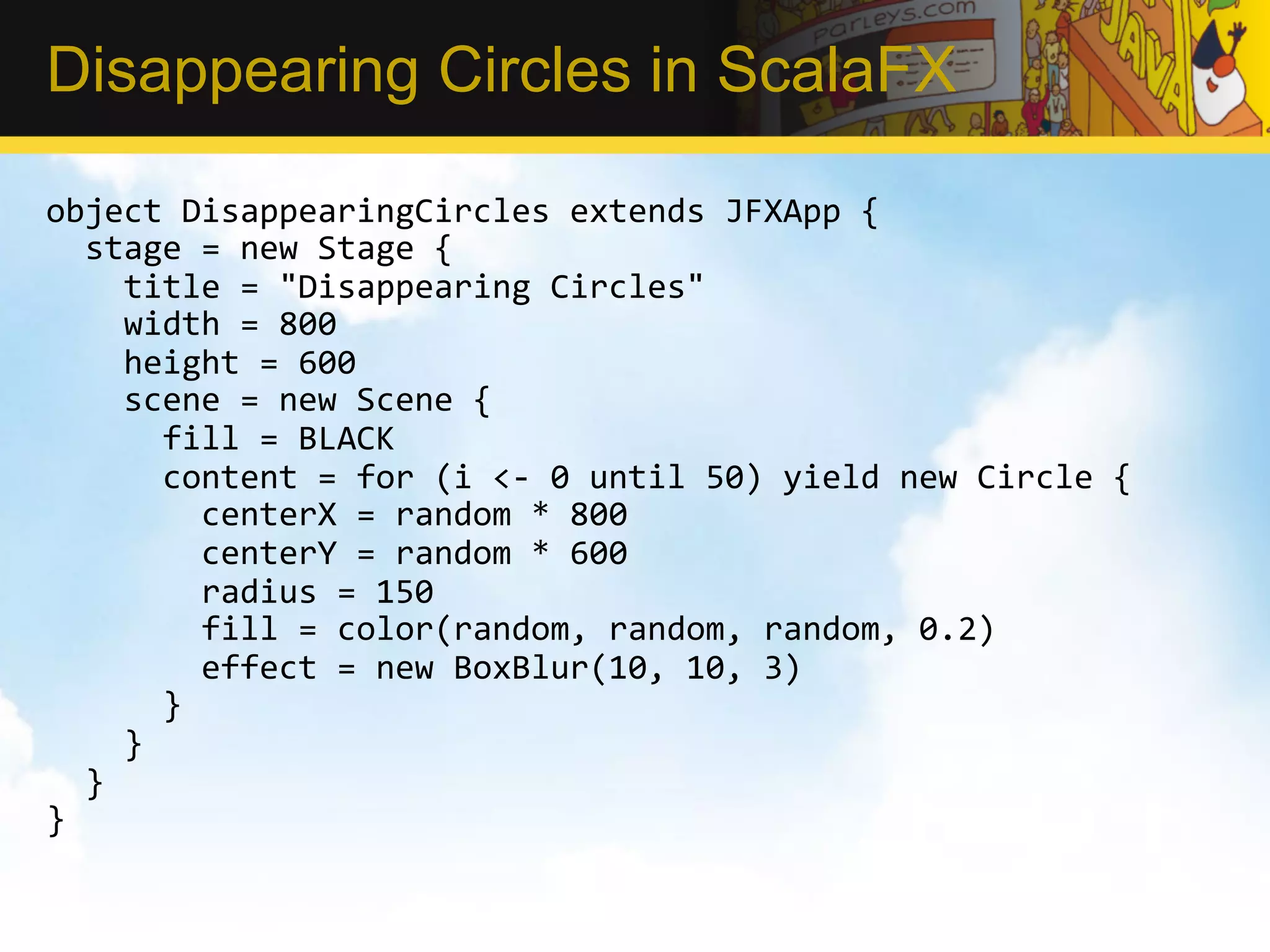 Disappearing Circles in ScalaFX object  DisappearingCircles  extends  JFXApp  {      stage  =  new  Stage  {          title  =  "Disappearing  Circles"          width  =  800          height  =  600          scene  =  new  Scene  {              fill  =  BLACK              content  =  for  (i  <-­‐  0  until  50)  yield  new  Circle  {                  centerX  =  random  *  800                  centerY  =  random  *  600                  radius  =  150                  fill  =  color(random,  random,  random,  0.2)                  effect  =  new  BoxBlur(10,  10,  3)              }          }      }   }   