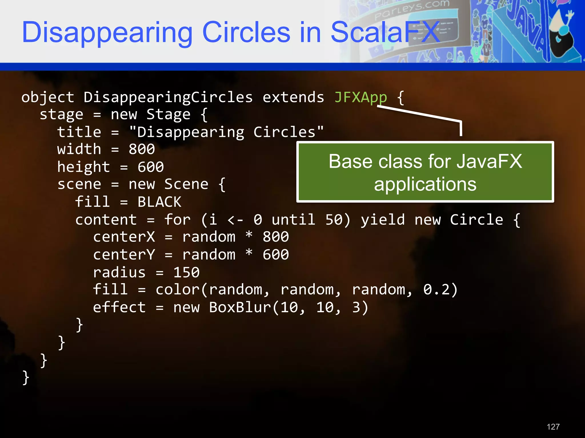 Disappearing Circles in ScalaFX object  DisappearingCircles  extends  JFXApp  {      stage  =  new  Stage  {          title  =  "Disappearing  Circles"          width  =  800          height  =  600   Base class for JavaFX        scene  =  new  Scene  {   applications            fill  =  BLACK              content  =  for  (i  <-­‐  0  until  50)  yield  new  Circle  {                  centerX  =  random  *  800                  centerY  =  random  *  600                  radius  =  150                  fill  =  color(random,  random,  random,  0.2)                  effect  =  new  BoxBlur(10,  10,  3)              }          }      }   }     127 