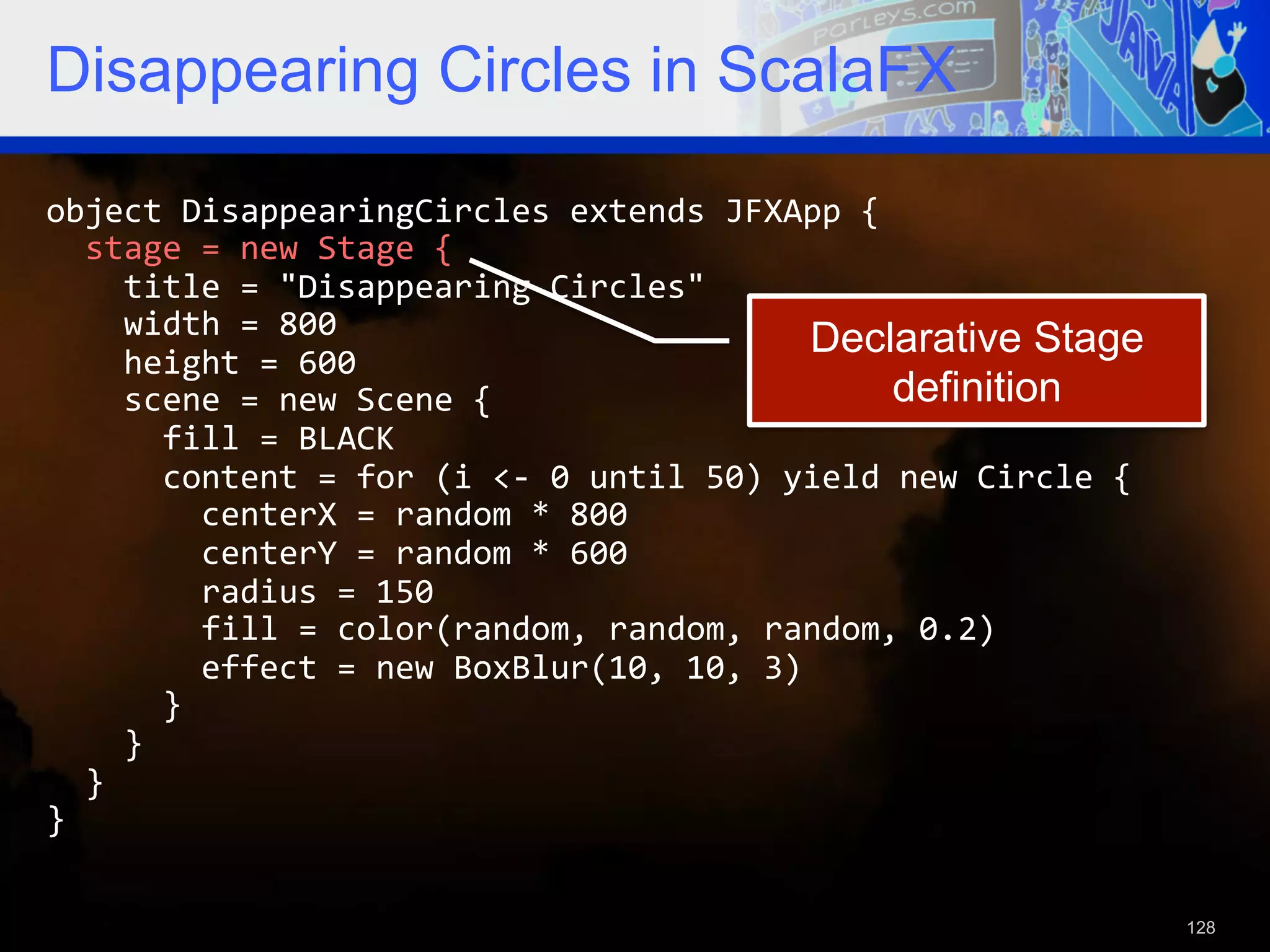 Disappearing Circles in ScalaFX object  DisappearingCircles  extends  JFXApp  {      stage  =  new  Stage  {          title  =  "Disappearing  Circles"          width  =  800   Declarative Stage        height  =  600          scene  =  new  Scene  {   definition            fill  =  BLACK              content  =  for  (i  <-­‐  0  until  50)  yield  new  Circle  {                  centerX  =  random  *  800                  centerY  =  random  *  600                  radius  =  150                  fill  =  color(random,  random,  random,  0.2)                  effect  =  new  BoxBlur(10,  10,  3)              }          }      }   }     128 
