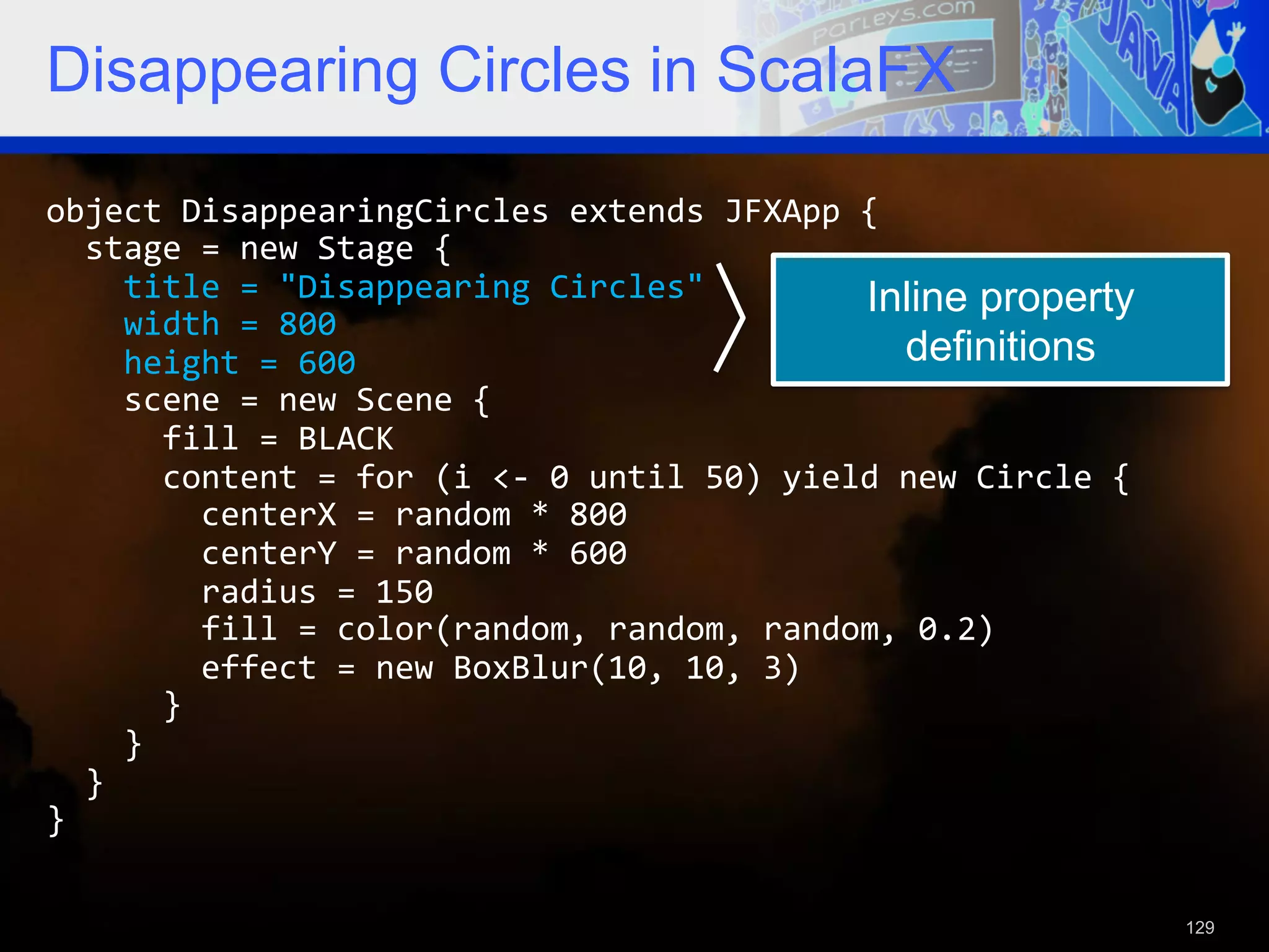 Disappearing Circles in ScalaFX object  DisappearingCircles  extends  JFXApp  {      stage  =  new  Stage  {          title  =  "Disappearing  Circles"   Inline property        width  =  800          height  =  600   definitions        scene  =  new  Scene  {              fill  =  BLACK              content  =  for  (i  <-­‐  0  until  50)  yield  new  Circle  {                  centerX  =  random  *  800                  centerY  =  random  *  600                  radius  =  150                  fill  =  color(random,  random,  random,  0.2)                  effect  =  new  BoxBlur(10,  10,  3)              }          }      }   }   129 