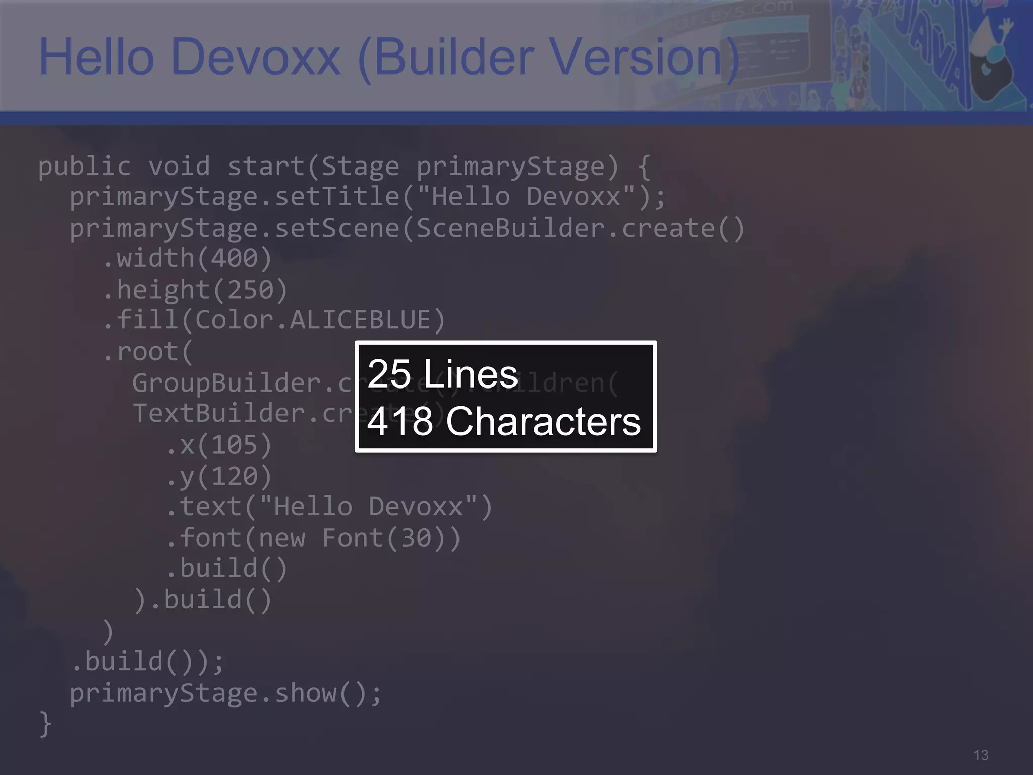 Hello Devoxx (Builder Version) public  void  start(Stage  primaryStage)  {      primaryStage.setTitle("Hello  Devoxx");      primaryStage.setScene(SceneBuilder.create()          .width(400)          .height(250)          .fill(Color.ALICEBLUE)          .root(   25 Lines            GroupBuilder.create().children(              TextBuilder.create()                  .x(105)   418 Characters                .y(120)                  .text("Hello  Devoxx")                  .font(new  Font(30))                  .build()              ).build()          )      .build());      primaryStage.show();   }   13 