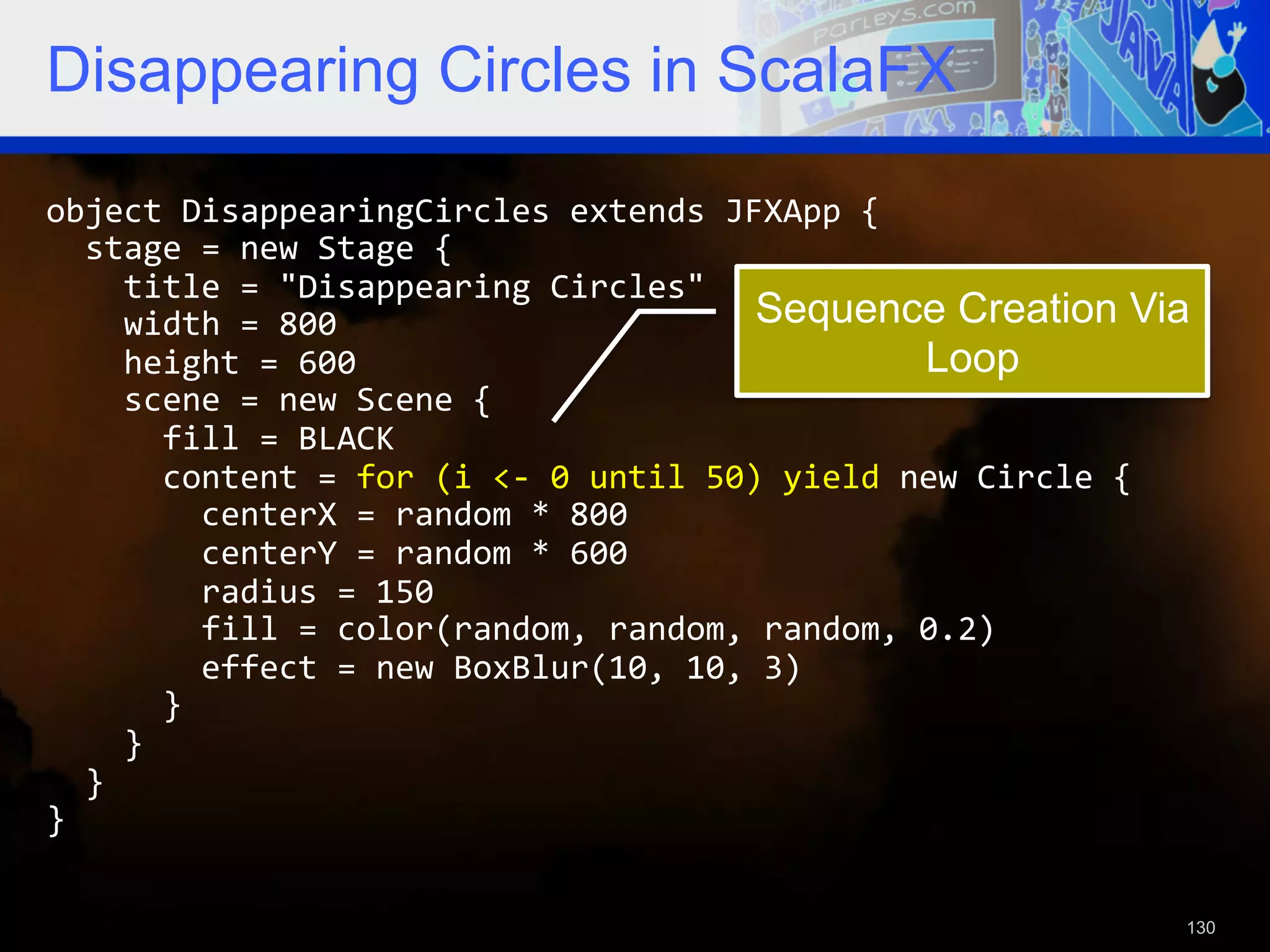 Disappearing Circles in ScalaFX object  DisappearingCircles  extends  JFXApp  {      stage  =  new  Stage  {          title  =  "Disappearing  Circles"          width  =  800   Sequence Creation Via        height  =  600   Loop        scene  =  new  Scene  {              fill  =  BLACK              content  =  for  (i  <-­‐  0  until  50)  yield  new  Circle  {                  centerX  =  random  *  800                  centerY  =  random  *  600                  radius  =  150                  fill  =  color(random,  random,  random,  0.2)                  effect  =  new  BoxBlur(10,  10,  3)              }          }      }   }   130 