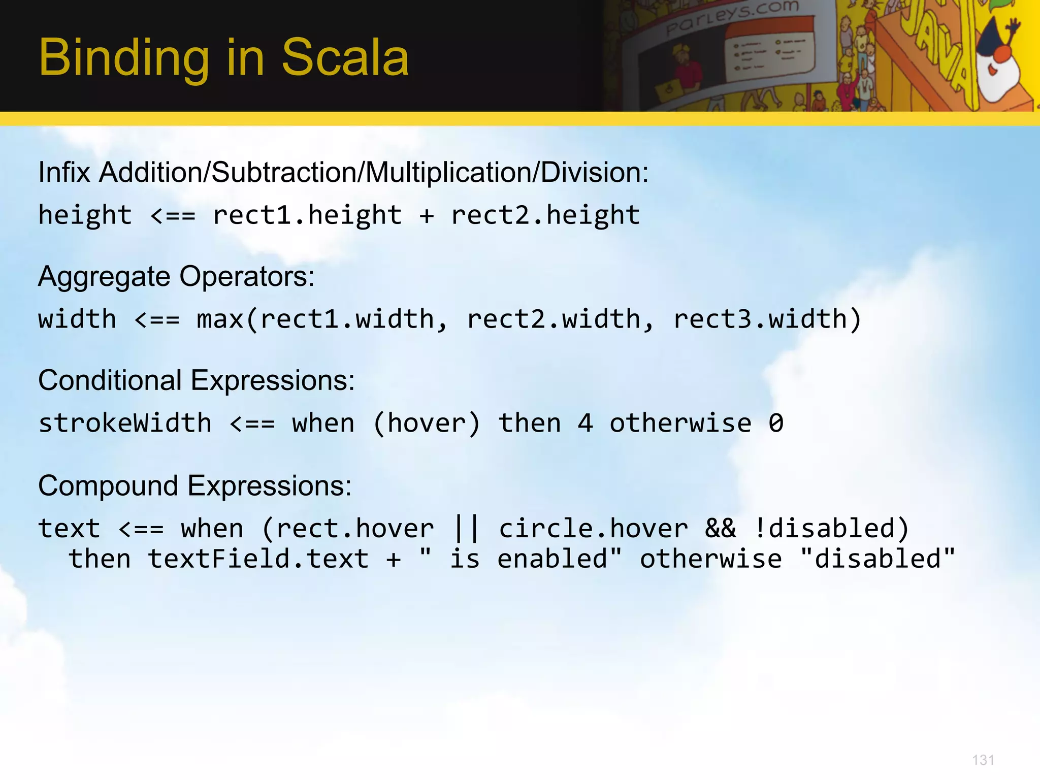 Binding in Scala Infix Addition/Subtraction/Multiplication/Division: height  <==  rect1.height  +  rect2.height     Aggregate Operators: width  <==  max(rect1.width,  rect2.width,  rect3.width)     Conditional Expressions: strokeWidth  <==  when  (hover)  then  4  otherwise  0     Compound Expressions: text  <==  when  (rect.hover  ||  circle.hover  &&  !disabled)   then  textField.text  +  "  is  enabled"  otherwise  "disabled"   131 