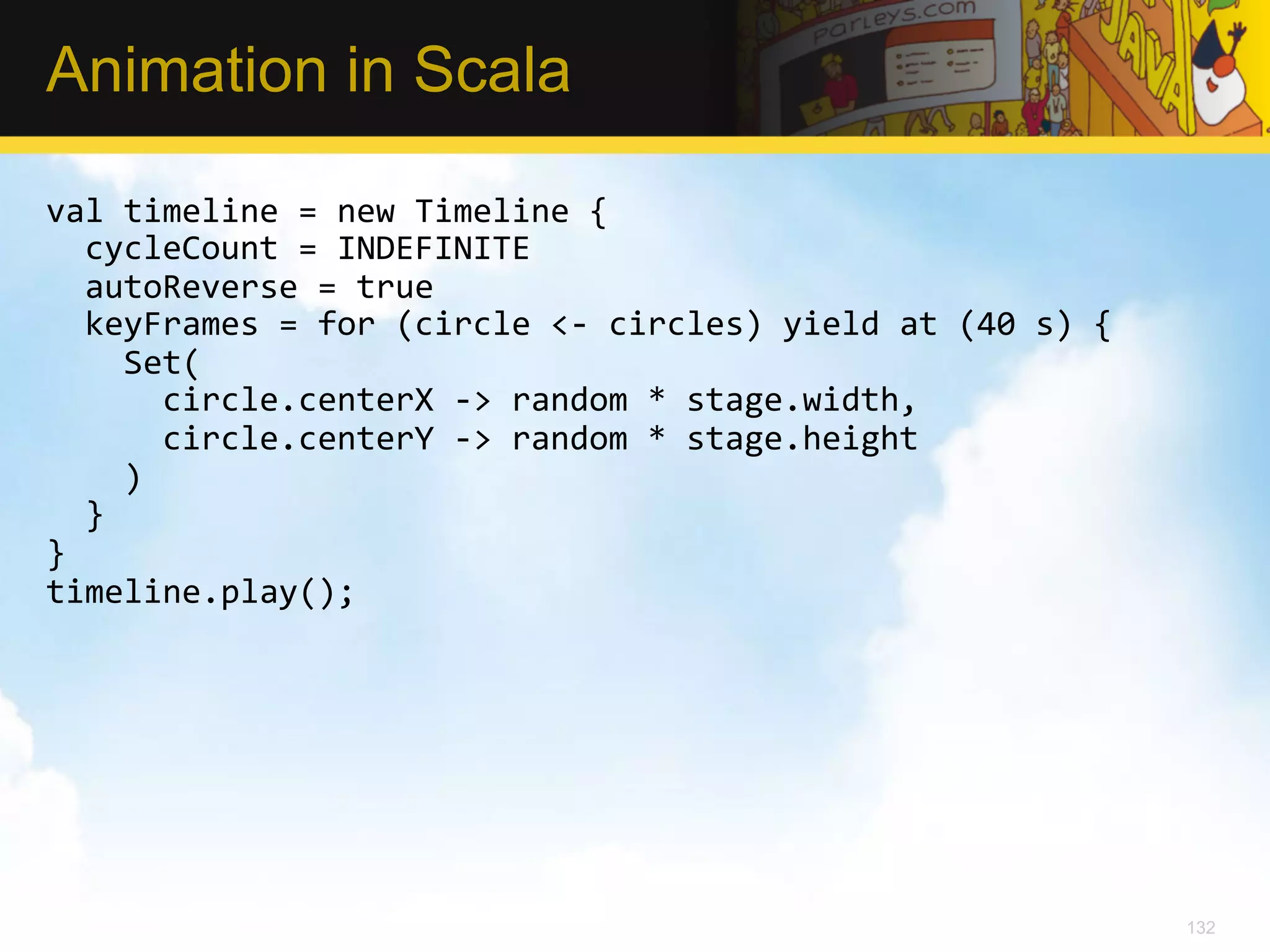Animation in Scala val  timeline  =  new  Timeline  {      cycleCount  =  INDEFINITE      autoReverse  =  true      keyFrames  =  for  (circle  <-­‐  circles)  yield  at  (40  s)  {          Set(              circle.centerX  -­‐>  random  *  stage.width,              circle.centerY  -­‐>  random  *  stage.height          )      }   }   timeline.play();   132 