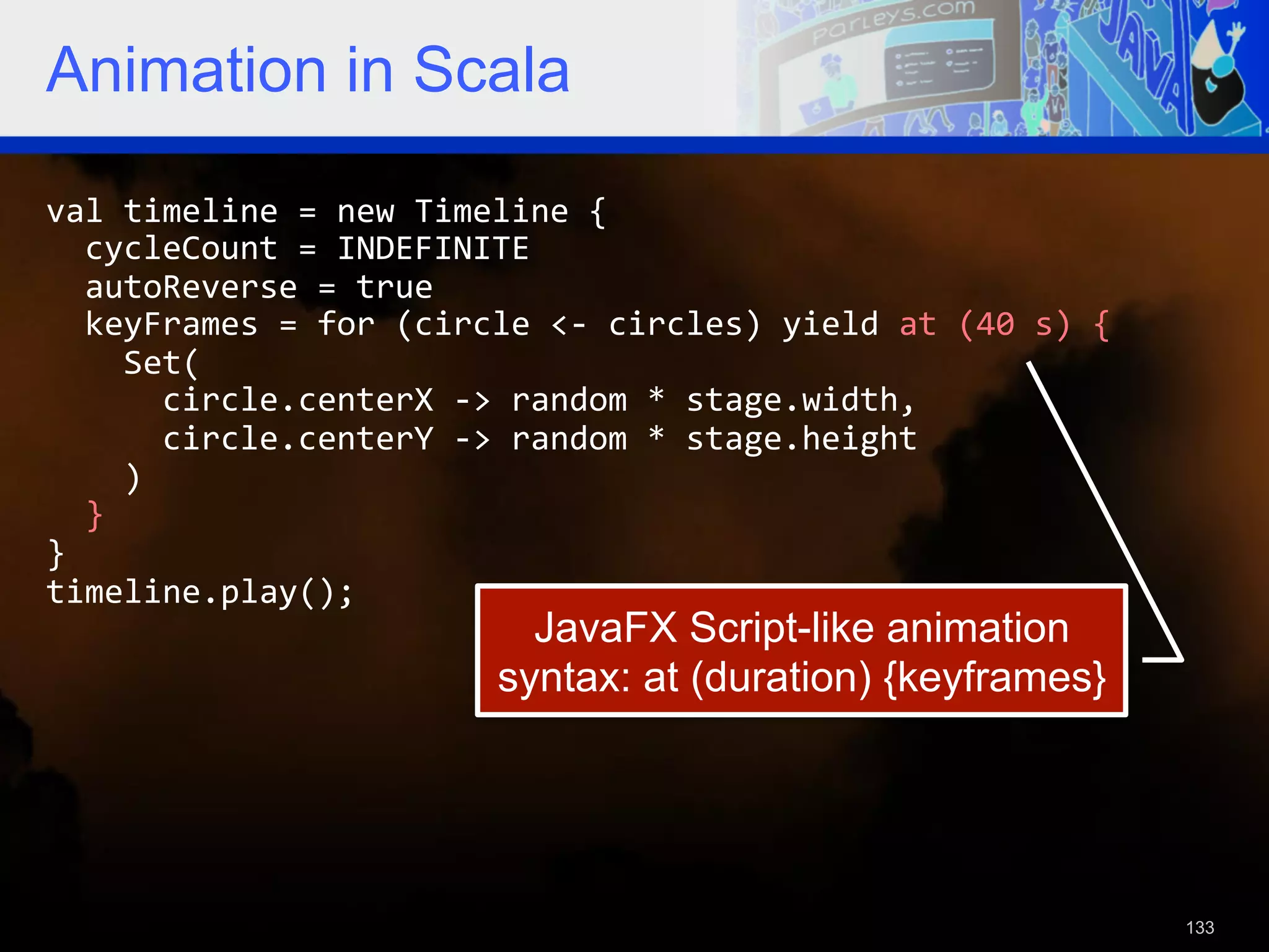 Animation in Scala val  timeline  =  new  Timeline  {      cycleCount  =  INDEFINITE      autoReverse  =  true      keyFrames  =  for  (circle  <-­‐  circles)  yield  at  (40  s)  {          Set(              circle.centerX  -­‐>  random  *  stage.width,              circle.centerY  -­‐>  random  *  stage.height          )      }   }   timeline.play();   JavaFX Script-like animation syntax: at (duration) {keyframes} 133 