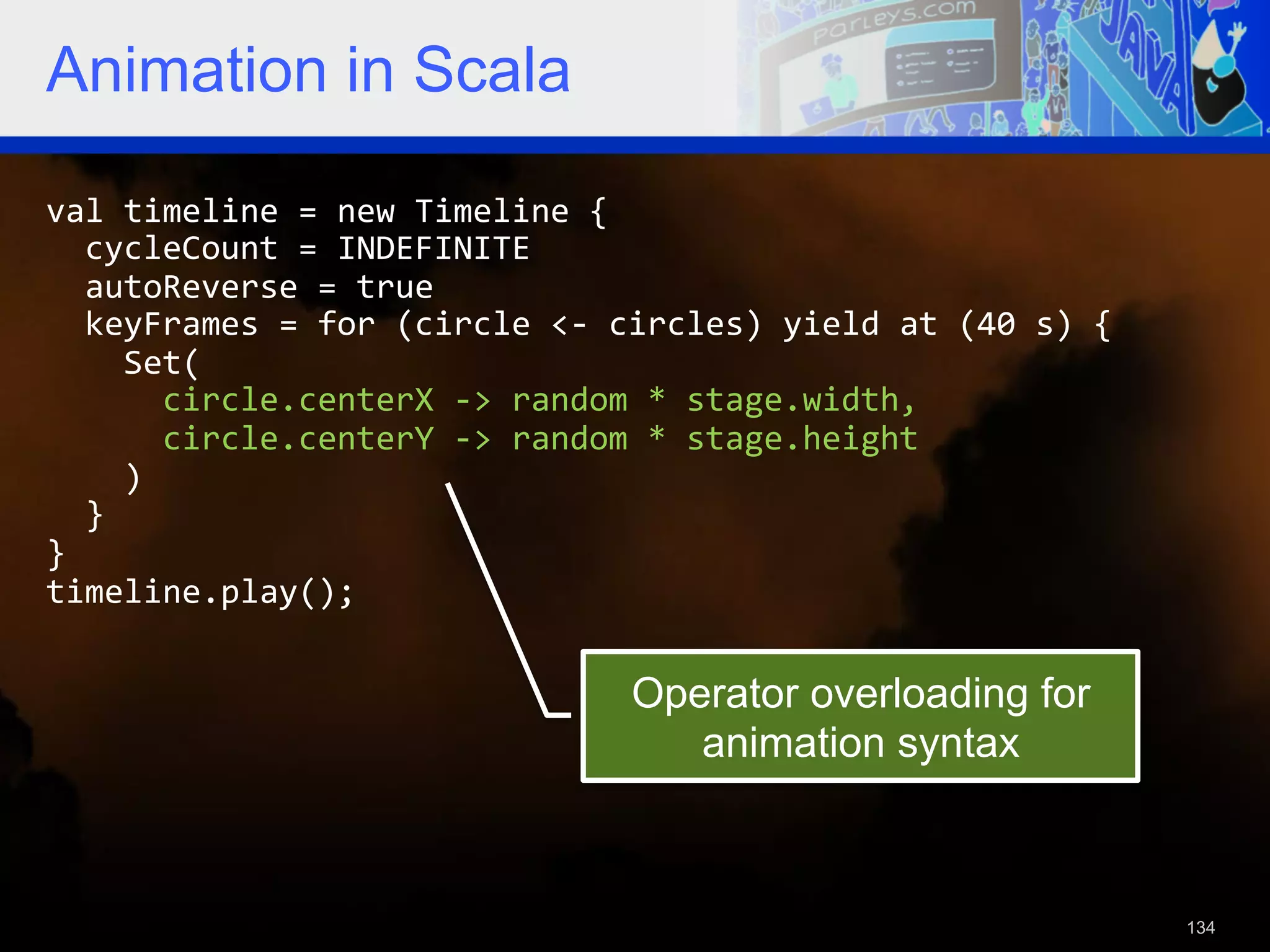 Animation in Scala val  timeline  =  new  Timeline  {      cycleCount  =  INDEFINITE      autoReverse  =  true      keyFrames  =  for  (circle  <-­‐  circles)  yield  at  (40  s)  {          Set(              circle.centerX  -­‐>  random  *  stage.width,              circle.centerY  -­‐>  random  *  stage.height          )      }   }   timeline.play();   Operator overloading for animation syntax 134 