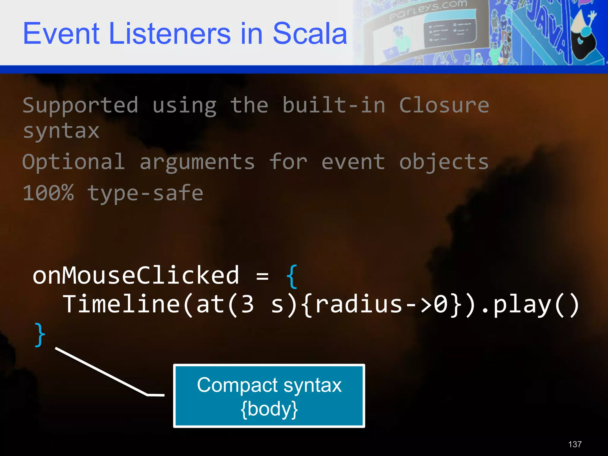 Event Listeners in Scala Supported  using  the  built-­‐in  Closure   syntax   Optional  arguments  for  event  objects   100%  type-­‐safe   onMouseClicked  =  {      Timeline(at(3  s){radius-­‐>0}).play()   }   Compact syntax {body} 137 