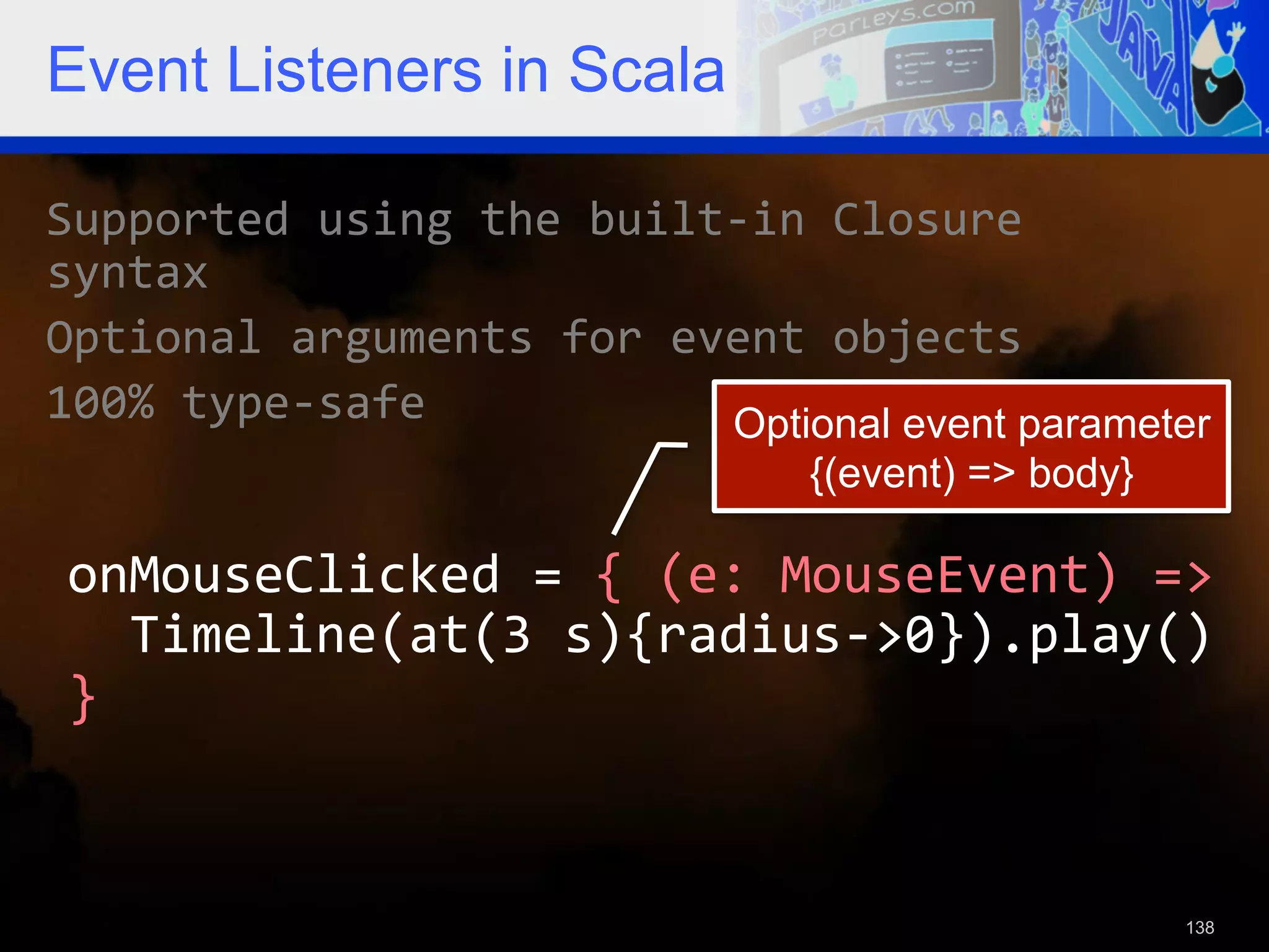 Event Listeners in Scala Supported  using  the  built-­‐in  Closure   syntax   Optional  arguments  for  event  objects   100%  type-­‐safe   Optional event parameter {(event) => body} onMouseClicked  =  {  (e:  MouseEvent)  =>      Timeline(at(3  s){radius-­‐>0}).play()   }   138 