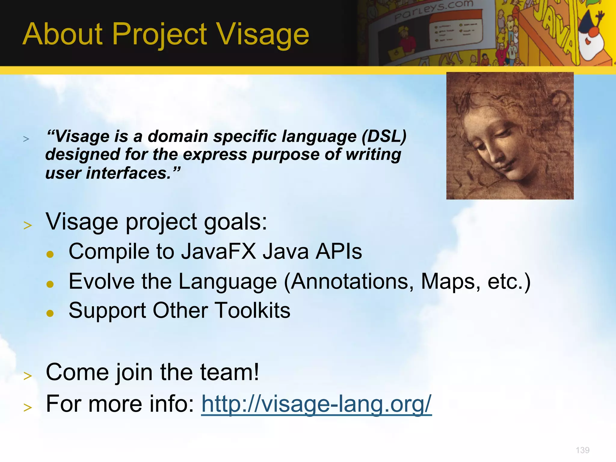 About Project Visage >  “Visage is a domain specific language (DSL) designed for the express purpose of writing user interfaces.” >  Visage project goals: l  Compile to JavaFX Java APIs l  Evolve the Language (Annotations, Maps, etc.) l  Support Other Toolkits >  Come join the team! >  For more info: http://visage-lang.org/ 139 