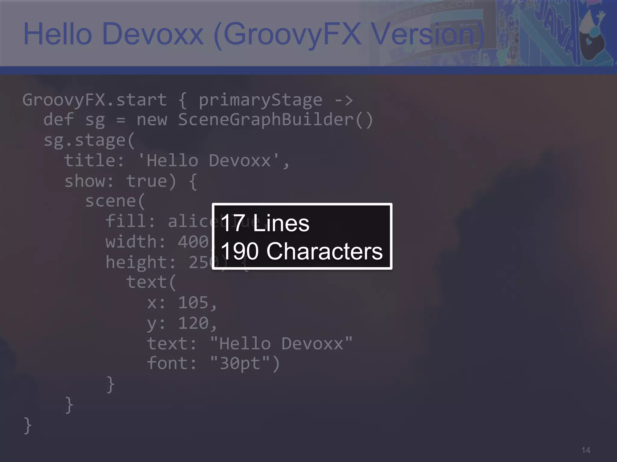 Hello Devoxx (GroovyFX Version) GroovyFX.start  {  primaryStage  -­‐>      def  sg  =  new  SceneGraphBuilder()      sg.stage(          title:  'Hello  Devoxx',          show:  true)  {              scene(                  fill:  aliceblue,   17 Lines                width:  400,                  height:  250)  {   Characters 190                    text(                          x:  105,                          y:  120,                          text:  "Hello  Devoxx"                          font:  "30pt")                  }          }   }   14 