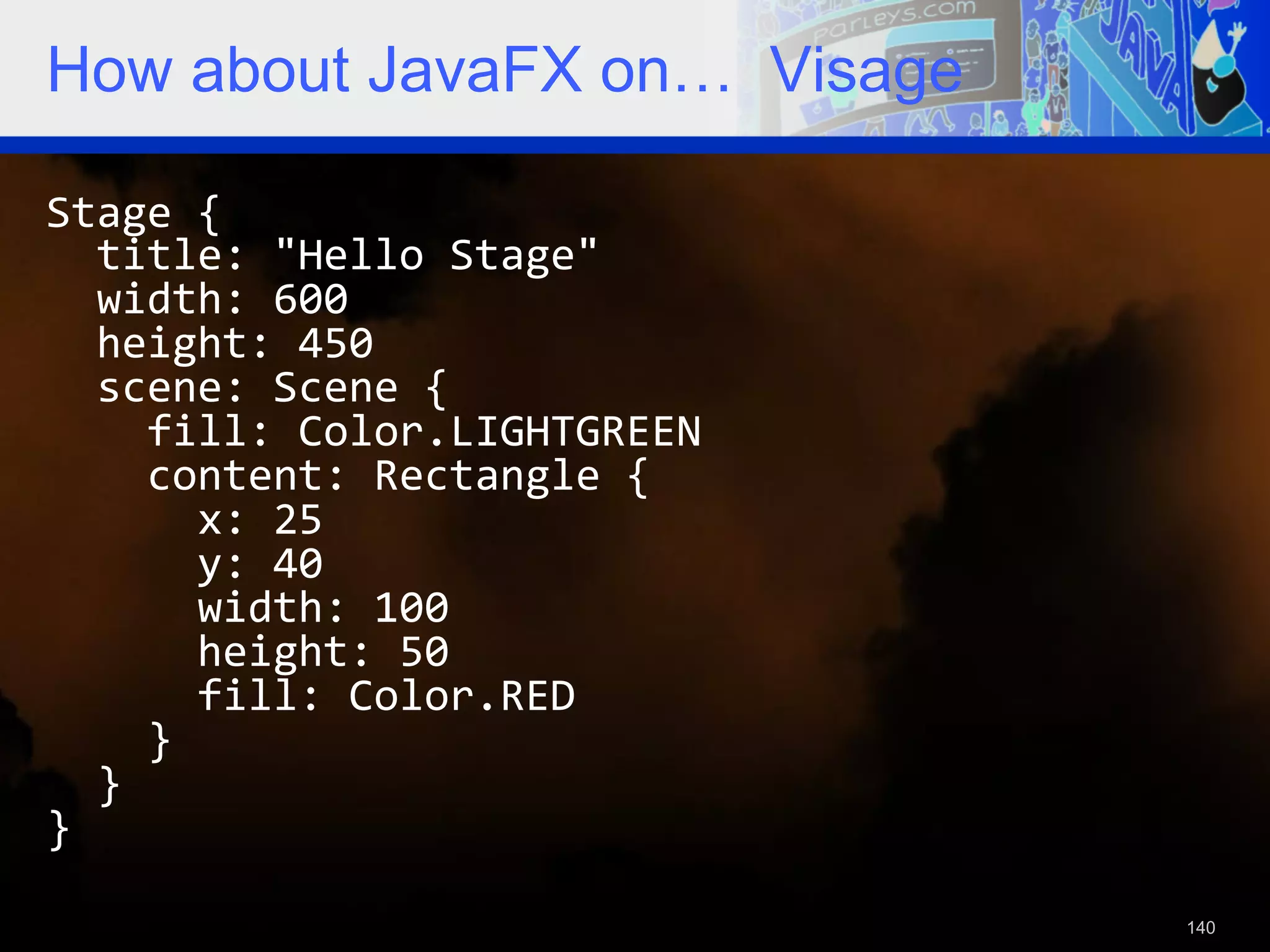 How about JavaFX on… Visage Stage  {      title:  "Hello  Stage"      width:  600      height:  450      scene:  Scene  {          fill:  Color.LIGHTGREEN          content:  Rectangle  {              x:  25              y:  40              width:  100              height:  50              fill:  Color.RED          }      }   }   140 