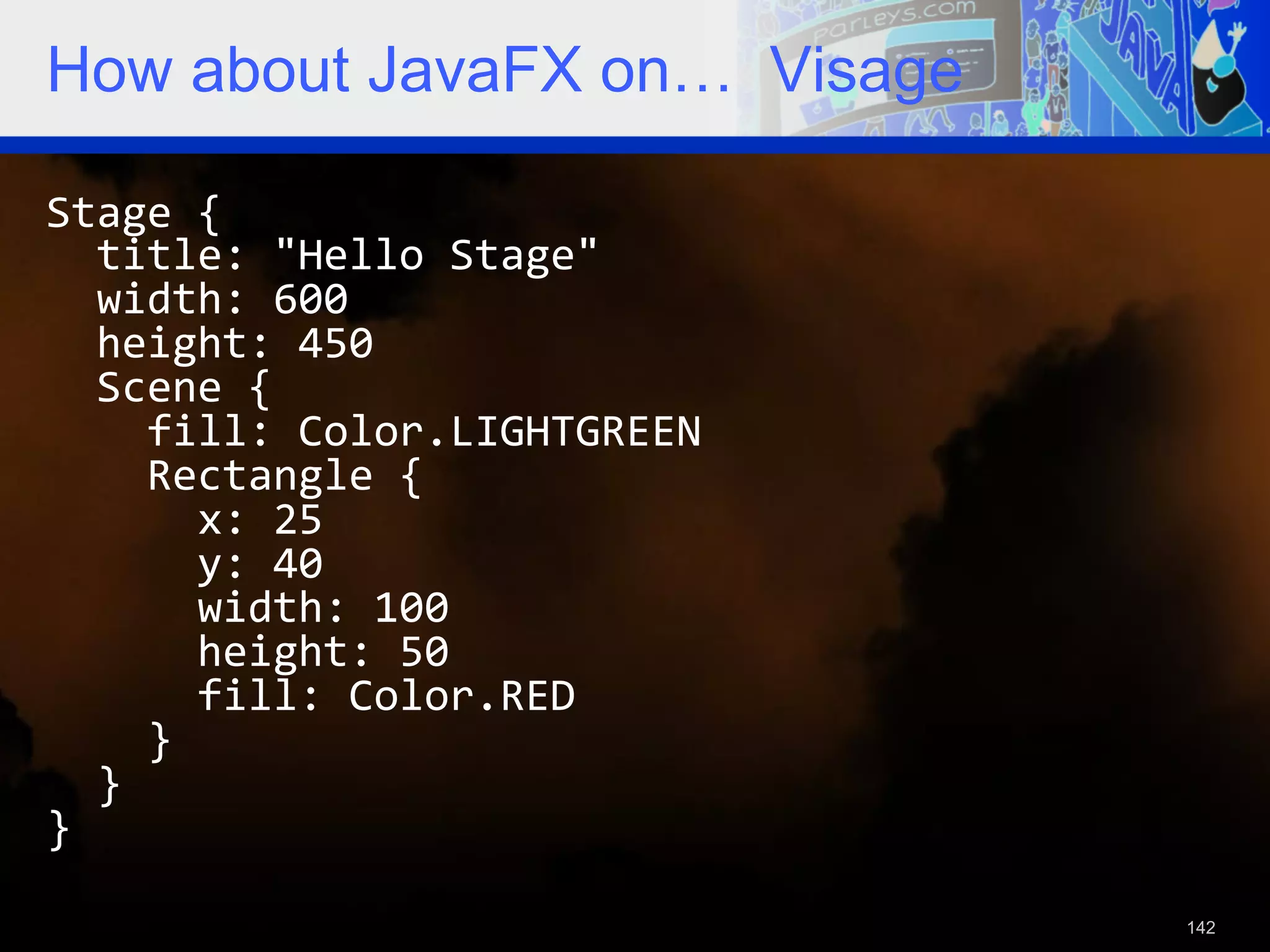 How about JavaFX on… Visage Stage  {      title:  "Hello  Stage"      width:  600      height:  450      Scene  {          fill:  Color.LIGHTGREEN          Rectangle  {              x:  25              y:  40              width:  100              height:  50              fill:  Color.RED          }      }   }   142 