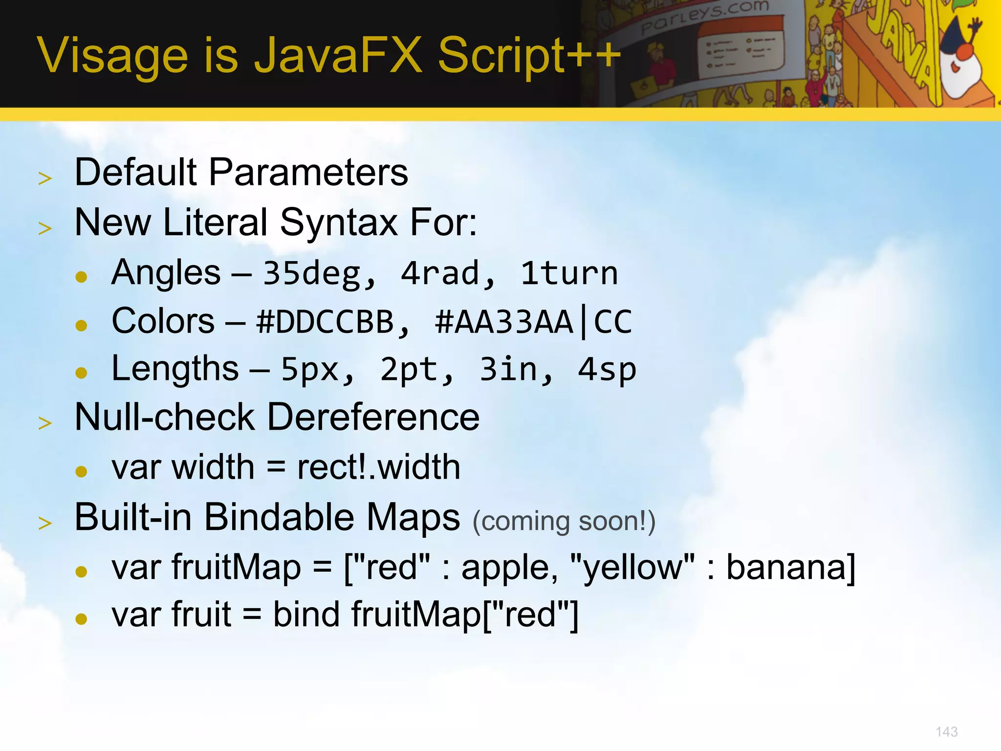 Visage is JavaFX Script++ >  Default Parameters >  New Literal Syntax For: l  Angles – 35deg,  4rad,  1turn   l  Colors – #DDCCBB,  #AA33AA|CC   l  Lengths – 5px,  2pt,  3in,  4sp   >  Null-check Dereference l  var width = rect!.width >  Built-in Bindable Maps (coming soon!) l  var fruitMap = ["red" : apple, "yellow" : banana] l  var fruit = bind fruitMap["red"] 143 