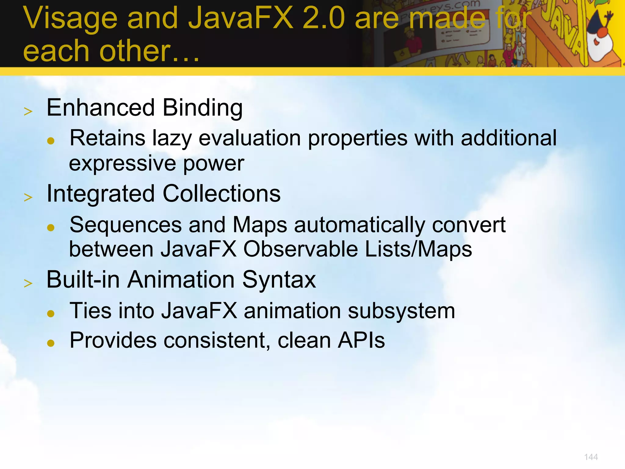 Visage and JavaFX 2.0 are made for each other… >  Enhanced Binding l  Retains lazy evaluation properties with additional expressive power >  Integrated Collections l  Sequences and Maps automatically convert between JavaFX Observable Lists/Maps >  Built-in Animation Syntax l  Ties into JavaFX animation subsystem l  Provides consistent, clean APIs 144 