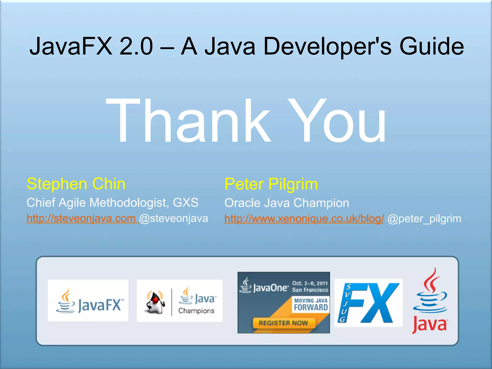 JavaFX 2.0 – A Java Developer's Guide Thank You Stephen Chin Peter Pilgrim Chief Agile Methodologist, GXS Oracle Java Champion http://steveonjava.com @steveonjava http://www.xenonique.co.uk/blog/ @peter_pilgrim 