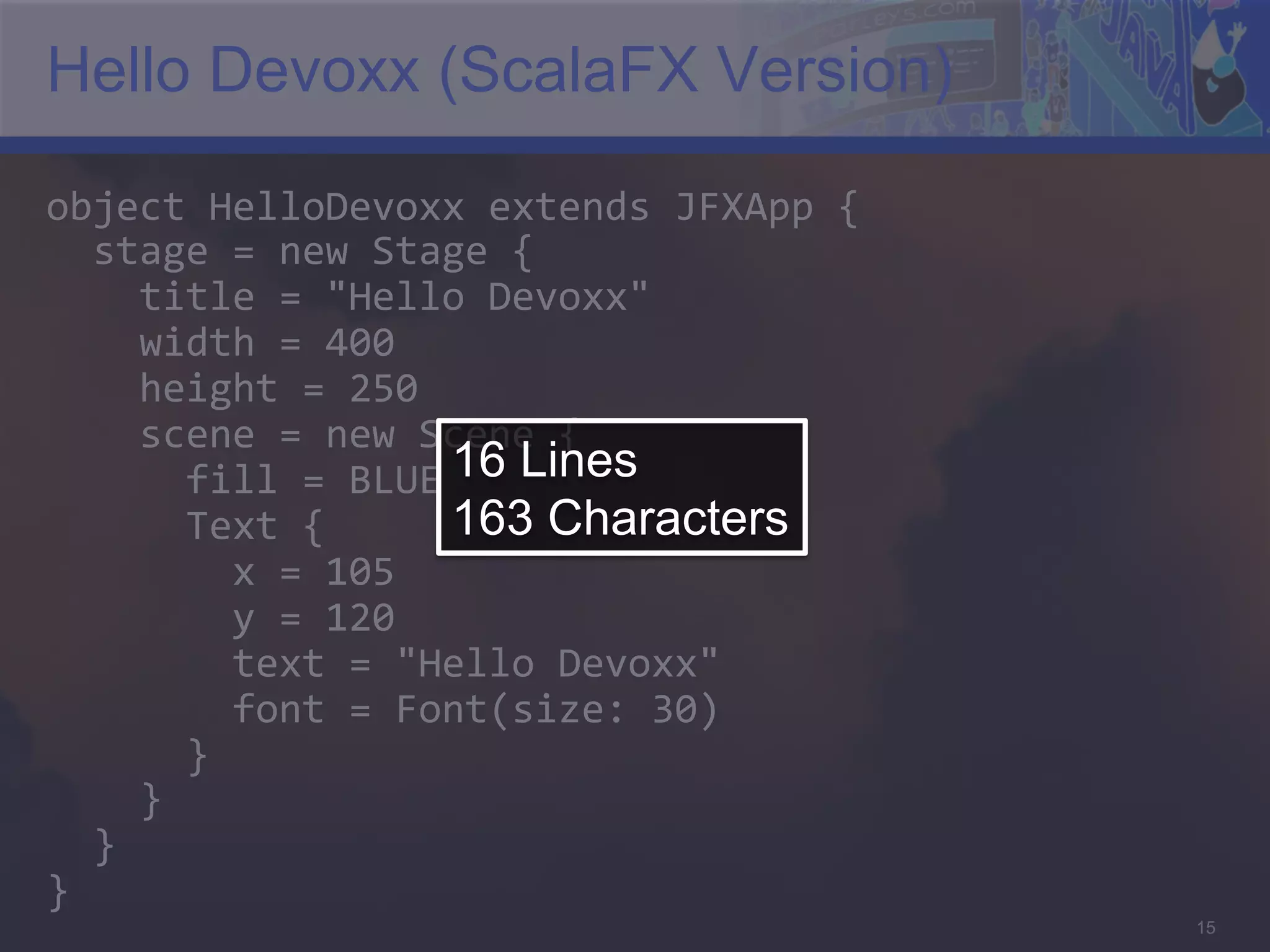 Hello Devoxx (ScalaFX Version) object  HelloDevoxx  extends  JFXApp  {      stage  =  new  Stage  {          title  =  "Hello  Devoxx"          width  =  400          height  =  250          scene  =  new  Scene  {              fill  =  BLUE   Lines 16            Text  {   163 Characters                x  =  105                  y  =  120                  text  =  "Hello  Devoxx"                  font  =  Font(size:  30)              }          }      }   }   15 